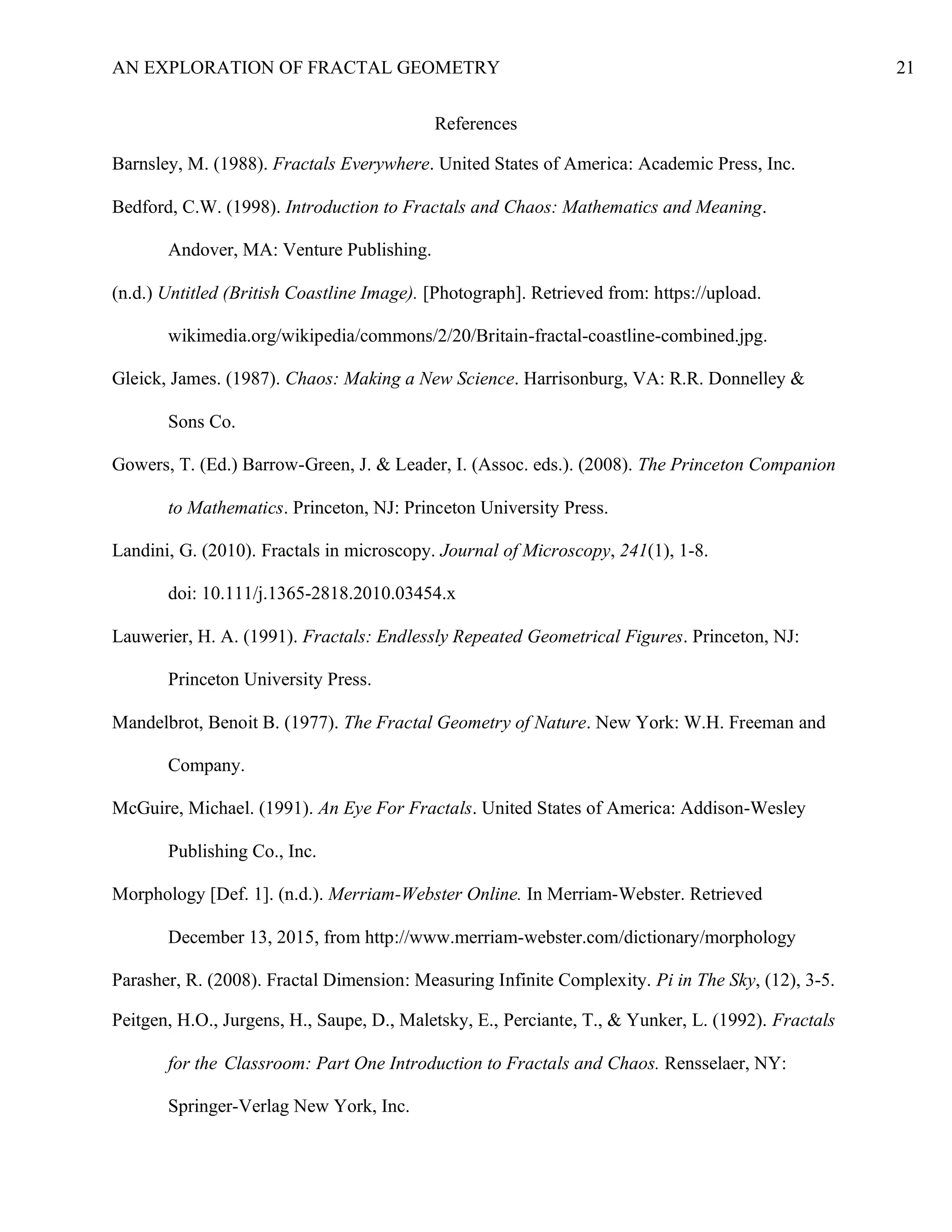 AN EXPLORATION OF FRACTAL GEOMETRY 21
References
Barnsley, M. (1988). Fractals Everywhere. United States of America: Academic Press, Inc.
Bedford, C.W. (1998). Introduction to Fractals and Chaos: Mathematics and Meaning.
Andover, MA: Venture Publishing.
(n.d.) Untitled (British Coastline Image). [Photograph]. Retrieved from: https://upload.
wikimedia.org/wikipedia/commons/2/20/Britain-fractal-coastline-combined.jpg.
Gleick, James. (1987). Chaos: Making a New Science. Harrisonburg, VA: R.R. Donnelley &
Sons Co.
Gowers, T. (Ed.) Barrow-Green, J. & Leader, I. (Assoc. eds.). (2008). The Princeton Companion
to Mathematics. Princeton, NJ: Princeton University Press.
Landini, G. (2010). Fractals in microscopy. Journal of Microscopy, 241(1), 1-8.
doi: 10.111/j.1365-2818.2010.03454.x
Lauwerier, H. A. (1991). Fractals: Endlessly Repeated Geometrical Figures. Princeton, NJ:
Princeton University Press.
Mandelbrot, Benoit B. (1977). The Fractal Geometry of Nature. New York: W.H. Freeman and
Company.
McGuire, Michael. (1991). An Eye For Fractals. United States of America: Addison-Wesley
Publishing Co., Inc.
Morphology [Def. 1]. (n.d.). Merriam-Webster Online. In Merriam-Webster. Retrieved
December 13, 2015, from http://www.merriam-webster.com/dictionary/morphology
Parasher, R. (2008). Fractal Dimension: Measuring Infinite Complexity. Pi in The Sky, (12), 3-5.
Peitgen, H.O., Jurgens, H., Saupe, D., Maletsky, E., Perciante, T., & Yunker, L. (1992). Fractals
for the Classroom: Part One Introduction to Fractals and Chaos. Rensselaer, NY:
Springer-Verlag New York, Inc.
 