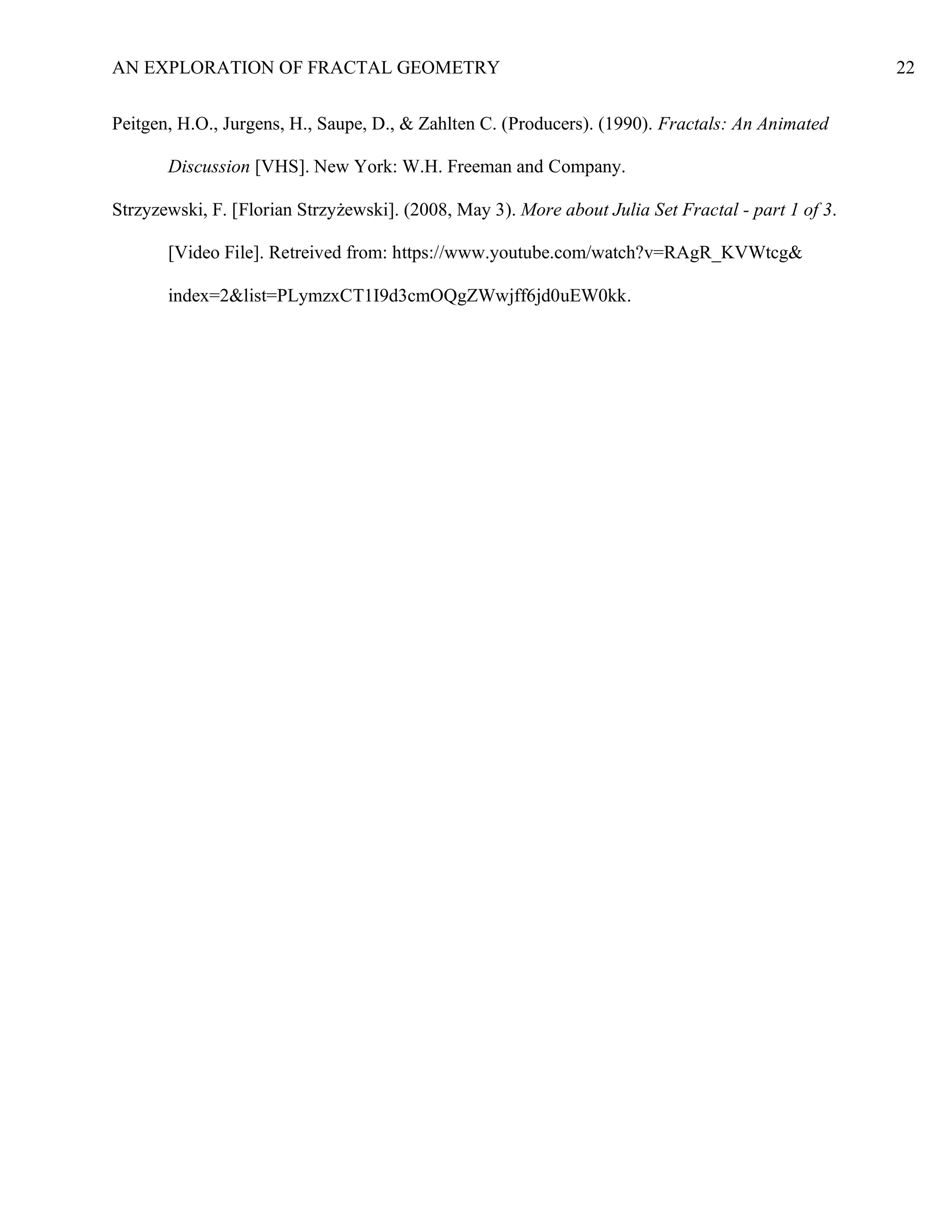 AN EXPLORATION OF FRACTAL GEOMETRY 22
Peitgen, H.O., Jurgens, H., Saupe, D., & Zahlten C. (Producers). (1990). Fractals: An Animated
Discussion [VHS]. New York: W.H. Freeman and Company.
Strzyzewski, F. [Florian Strzyżewski]. (2008, May 3). More about Julia Set Fractal - part 1 of 3.
[Video File]. Retreived from: https://www.youtube.com/watch?v=RAgR_KVWtcg&
index=2&list=PLymzxCT1I9d3cmOQgZWwjff6jd0uEW0kk.
 