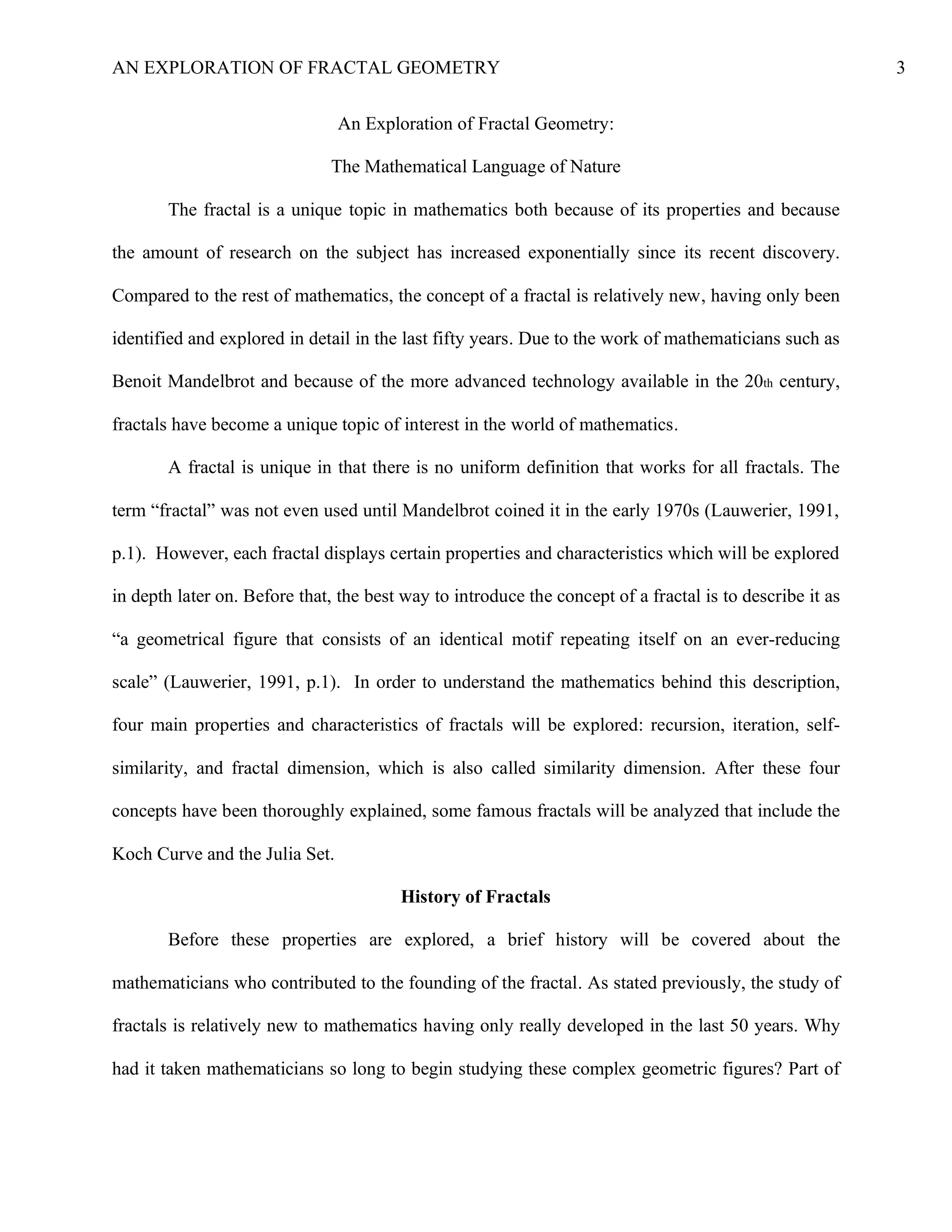 AN EXPLORATION OF FRACTAL GEOMETRY 3
An Exploration of Fractal Geometry:
The Mathematical Language of Nature
The fractal is a unique topic in mathematics both because of its properties and because
the amount of research on the subject has increased exponentially since its recent discovery.
Compared to the rest of mathematics, the concept of a fractal is relatively new, having only been
identified and explored in detail in the last fifty years. Due to the work of mathematicians such as
Benoit Mandelbrot and because of the more advanced technology available in the 20th century,
fractals have become a unique topic of interest in the world of mathematics.
A fractal is unique in that there is no uniform definition that works for all fractals. The
term “fractal” was not even used until Mandelbrot coined it in the early 1970s (Lauwerier, 1991,
p.1). However, each fractal displays certain properties and characteristics which will be explored
in depth later on. Before that, the best way to introduce the concept of a fractal is to describe it as
“a geometrical figure that consists of an identical motif repeating itself on an ever-reducing
scale” (Lauwerier, 1991, p.1). In order to understand the mathematics behind this description,
four main properties and characteristics of fractals will be explored: recursion, iteration, self-
similarity, and fractal dimension, which is also called similarity dimension. After these four
concepts have been thoroughly explained, some famous fractals will be analyzed that include the
Koch Curve and the Julia Set.
History of Fractals
Before these properties are explored, a brief history will be covered about the
mathematicians who contributed to the founding of the fractal. As stated previously, the study of
fractals is relatively new to mathematics having only really developed in the last 50 years. Why
had it taken mathematicians so long to begin studying these complex geometric figures? Part of
 