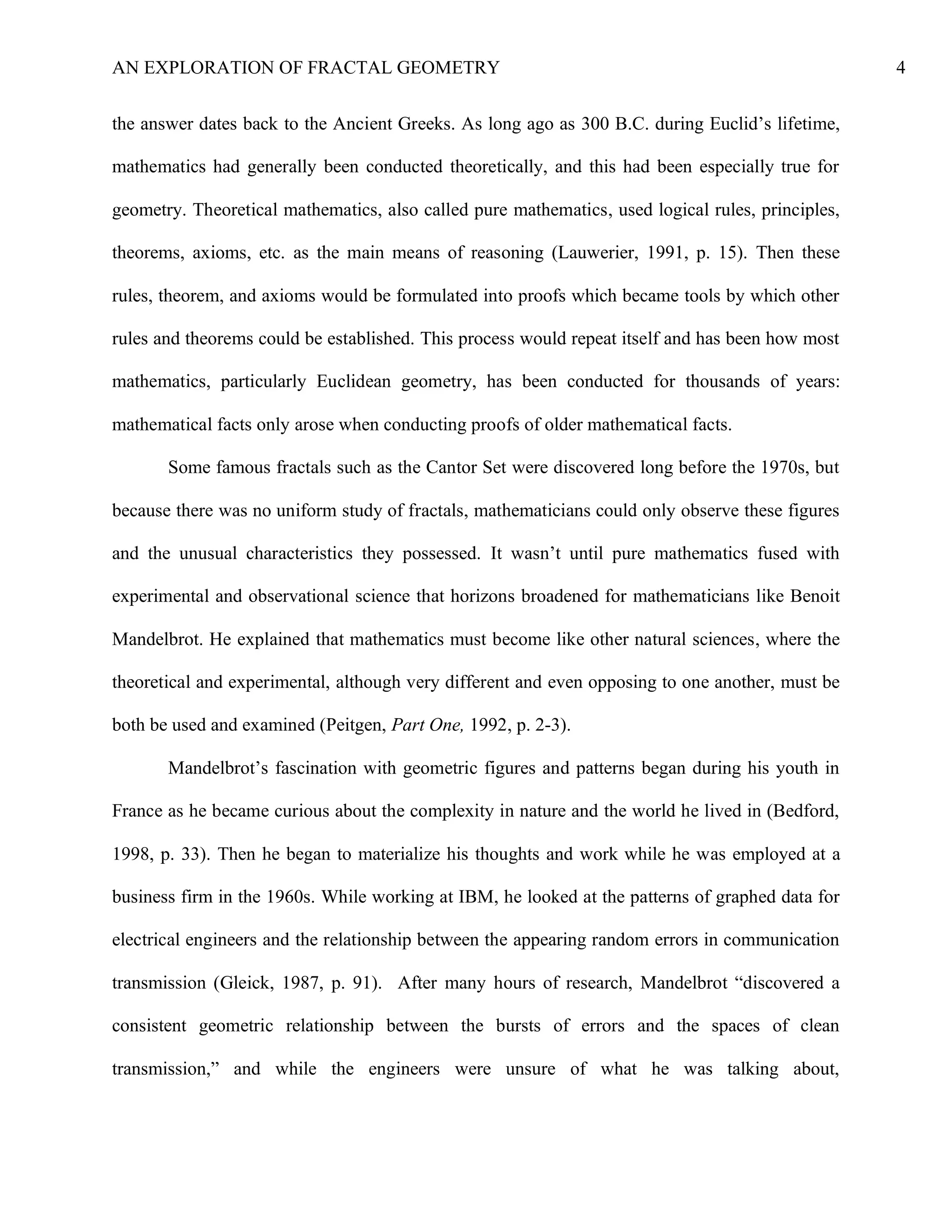 AN EXPLORATION OF FRACTAL GEOMETRY 4
the answer dates back to the Ancient Greeks. As long ago as 300 B.C. during Euclid’s lifetime,
mathematics had generally been conducted theoretically, and this had been especially true for
geometry. Theoretical mathematics, also called pure mathematics, used logical rules, principles,
theorems, axioms, etc. as the main means of reasoning (Lauwerier, 1991, p. 15). Then these
rules, theorem, and axioms would be formulated into proofs which became tools by which other
rules and theorems could be established. This process would repeat itself and has been how most
mathematics, particularly Euclidean geometry, has been conducted for thousands of years:
mathematical facts only arose when conducting proofs of older mathematical facts.
Some famous fractals such as the Cantor Set were discovered long before the 1970s, but
because there was no uniform study of fractals, mathematicians could only observe these figures
and the unusual characteristics they possessed. It wasn’t until pure mathematics fused with
experimental and observational science that horizons broadened for mathematicians like Benoit
Mandelbrot. He explained that mathematics must become like other natural sciences, where the
theoretical and experimental, although very different and even opposing to one another, must be
both be used and examined (Peitgen, Part One, 1992, p. 2-3).
Mandelbrot’s fascination with geometric figures and patterns began during his youth in
France as he became curious about the complexity in nature and the world he lived in (Bedford,
1998, p. 33). Then he began to materialize his thoughts and work while he was employed at a
business firm in the 1960s. While working at IBM, he looked at the patterns of graphed data for
electrical engineers and the relationship between the appearing random errors in communication
transmission (Gleick, 1987, p. 91). After many hours of research, Mandelbrot “discovered a
consistent geometric relationship between the bursts of errors and the spaces of clean
transmission,” and while the engineers were unsure of what he was talking about,
 