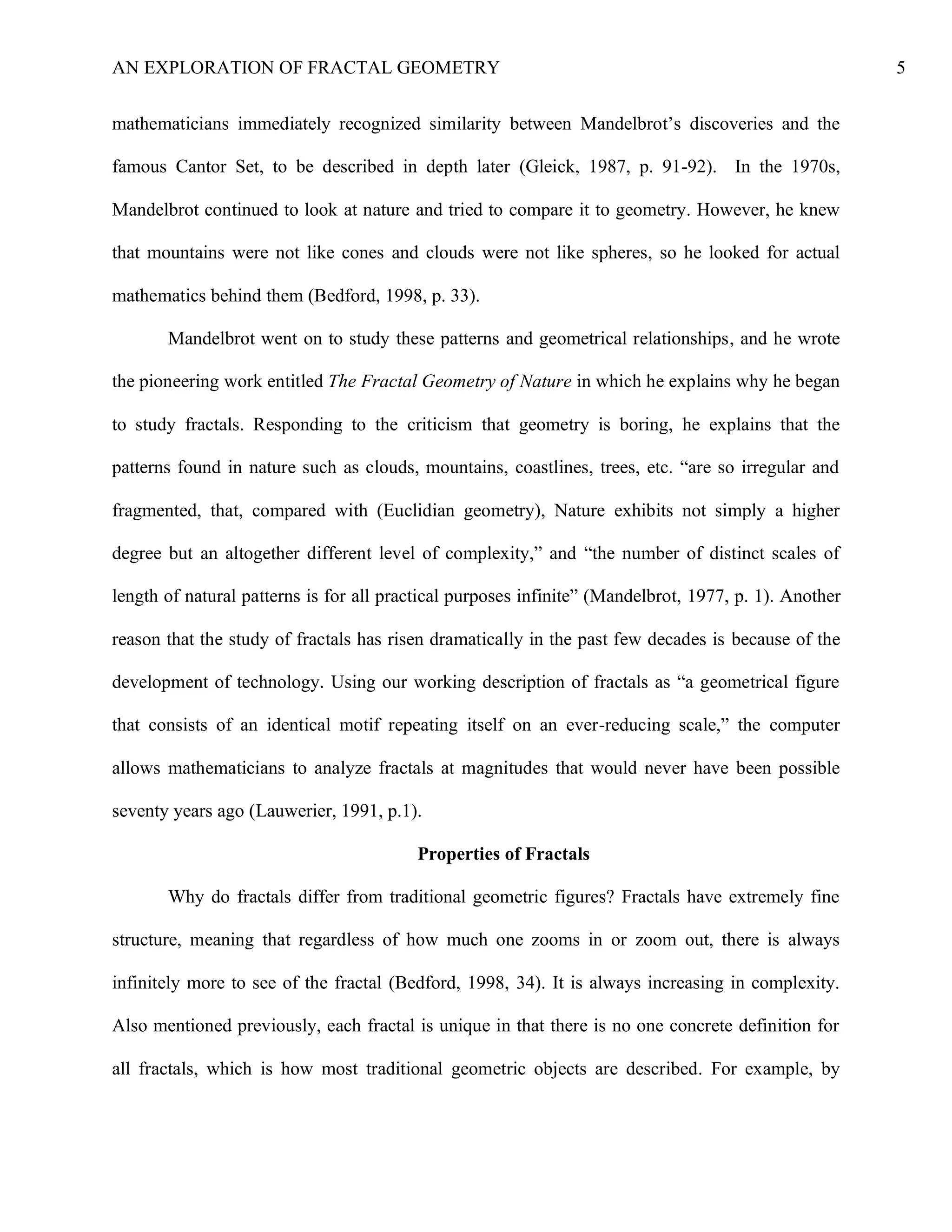 AN EXPLORATION OF FRACTAL GEOMETRY 5
mathematicians immediately recognized similarity between Mandelbrot’s discoveries and the
famous Cantor Set, to be described in depth later (Gleick, 1987, p. 91-92). In the 1970s,
Mandelbrot continued to look at nature and tried to compare it to geometry. However, he knew
that mountains were not like cones and clouds were not like spheres, so he looked for actual
mathematics behind them (Bedford, 1998, p. 33).
Mandelbrot went on to study these patterns and geometrical relationships, and he wrote
the pioneering work entitled The Fractal Geometry of Nature in which he explains why he began
to study fractals. Responding to the criticism that geometry is boring, he explains that the
patterns found in nature such as clouds, mountains, coastlines, trees, etc. “are so irregular and
fragmented, that, compared with (Euclidian geometry), Nature exhibits not simply a higher
degree but an altogether different level of complexity,” and “the number of distinct scales of
length of natural patterns is for all practical purposes infinite” (Mandelbrot, 1977, p. 1). Another
reason that the study of fractals has risen dramatically in the past few decades is because of the
development of technology. Using our working description of fractals as “a geometrical figure
that consists of an identical motif repeating itself on an ever-reducing scale,” the computer
allows mathematicians to analyze fractals at magnitudes that would never have been possible
seventy years ago (Lauwerier, 1991, p.1).
Properties of Fractals
Why do fractals differ from traditional geometric figures? Fractals have extremely fine
structure, meaning that regardless of how much one zooms in or zoom out, there is always
infinitely more to see of the fractal (Bedford, 1998, 34). It is always increasing in complexity.
Also mentioned previously, each fractal is unique in that there is no one concrete definition for
all fractals, which is how most traditional geometric objects are described. For example, by
 