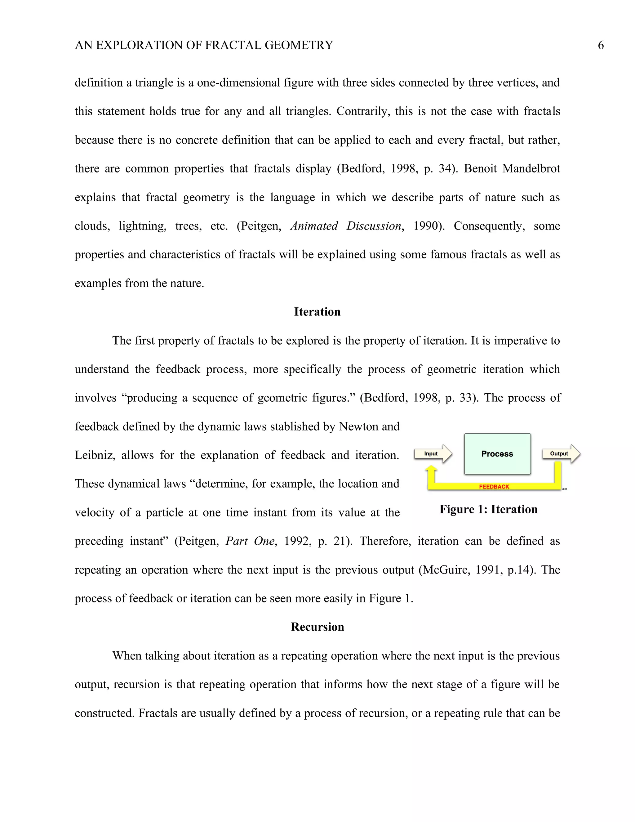 AN EXPLORATION OF FRACTAL GEOMETRY 6
definition a triangle is a one-dimensional figure with three sides connected by three vertices, and
this statement holds true for any and all triangles. Contrarily, this is not the case with fractals
because there is no concrete definition that can be applied to each and every fractal, but rather,
there are common properties that fractals display (Bedford, 1998, p. 34). Benoit Mandelbrot
explains that fractal geometry is the language in which we describe parts of nature such as
clouds, lightning, trees, etc. (Peitgen, Animated Discussion, 1990). Consequently, some
properties and characteristics of fractals will be explained using some famous fractals as well as
examples from the nature.
Iteration
The first property of fractals to be explored is the property of iteration. It is imperative to
understand the feedback process, more specifically the process of geometric iteration which
involves “producing a sequence of geometric figures.” (Bedford, 1998, p. 33). The process of
feedback defined by the dynamic laws stablished by Newton and
Leibniz, allows for the explanation of feedback and iteration.
These dynamical laws “determine, for example, the location and
velocity of a particle at one time instant from its value at the
preceding instant” (Peitgen, Part One, 1992, p. 21). Therefore, iteration can be defined as
repeating an operation where the next input is the previous output (McGuire, 1991, p.14). The
process of feedback or iteration can be seen more easily in Figure 1.
Recursion
When talking about iteration as a repeating operation where the next input is the previous
output, recursion is that repeating operation that informs how the next stage of a figure will be
constructed. Fractals are usually defined by a process of recursion, or a repeating rule that can be
Figure 1: Iteration
 