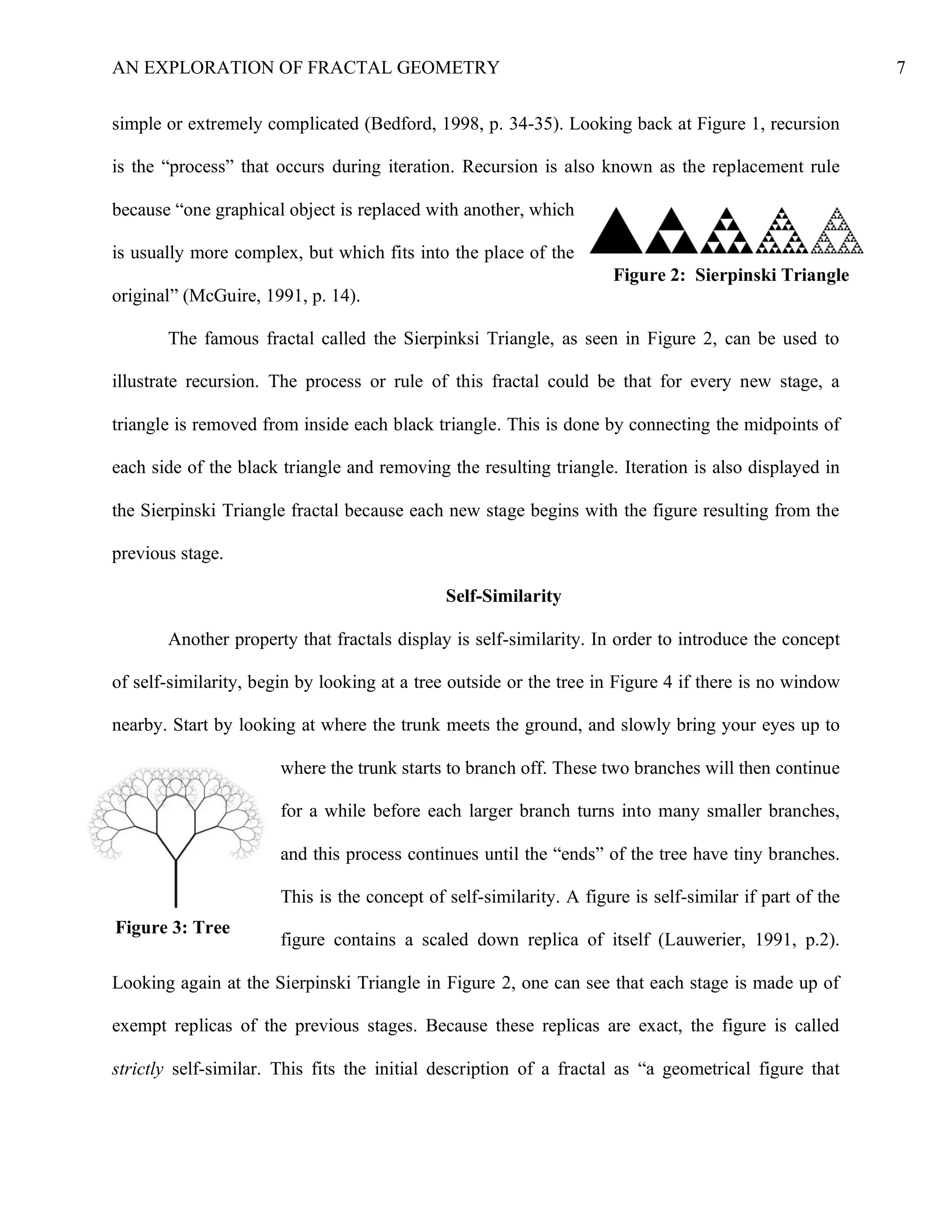 AN EXPLORATION OF FRACTAL GEOMETRY 7
simple or extremely complicated (Bedford, 1998, p. 34-35). Looking back at Figure 1, recursion
is the “process” that occurs during iteration. Recursion is also known as the replacement rule
because “one graphical object is replaced with another, which
is usually more complex, but which fits into the place of the
original” (McGuire, 1991, p. 14).
The famous fractal called the Sierpinksi Triangle, as seen in Figure 2, can be used to
illustrate recursion. The process or rule of this fractal could be that for every new stage, a
triangle is removed from inside each black triangle. This is done by connecting the midpoints of
each side of the black triangle and removing the resulting triangle. Iteration is also displayed in
the Sierpinski Triangle fractal because each new stage begins with the figure resulting from the
previous stage.
Self-Similarity
Another property that fractals display is self-similarity. In order to introduce the concept
of self-similarity, begin by looking at a tree outside or the tree in Figure 4 if there is no window
nearby. Start by looking at where the trunk meets the ground, and slowly bring your eyes up to
where the trunk starts to branch off. These two branches will then continue
for a while before each larger branch turns into many smaller branches,
and this process continues until the “ends” of the tree have tiny branches.
This is the concept of self-similarity. A figure is self-similar if part of the
figure contains a scaled down replica of itself (Lauwerier, 1991, p.2).
Looking again at the Sierpinski Triangle in Figure 2, one can see that each stage is made up of
exempt replicas of the previous stages. Because these replicas are exact, the figure is called
strictly self-similar. This fits the initial description of a fractal as “a geometrical figure that
Figure 2: Sierpinski Triangle
Figure 3: Tree
 