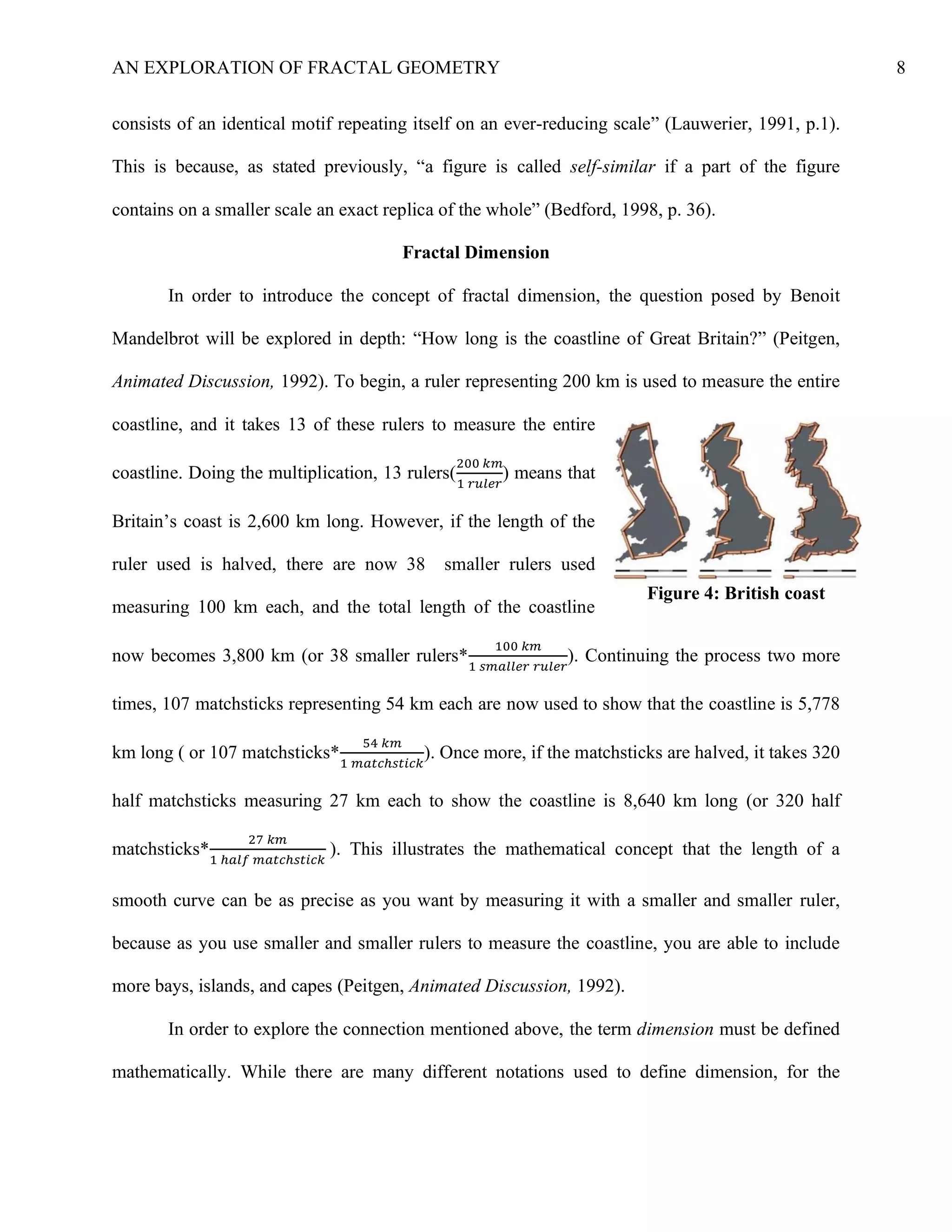 AN EXPLORATION OF FRACTAL GEOMETRY 8
consists of an identical motif repeating itself on an ever-reducing scale” (Lauwerier, 1991, p.1).
This is because, as stated previously, “a figure is called self-similar if a part of the figure
contains on a smaller scale an exact replica of the whole” (Bedford, 1998, p. 36).
Fractal Dimension
In order to introduce the concept of fractal dimension, the question posed by Benoit
Mandelbrot will be explored in depth: “How long is the coastline of Great Britain?” (Peitgen,
Animated Discussion, 1992). To begin, a ruler representing 200 km is used to measure the entire
coastline, and it takes 13 of these rulers to measure the entire
coastline. Doing the multiplication, 13 rulers(
200 𝑘𝑚
1 𝑟𝑢𝑙𝑒𝑟
) means that
Britain’s coast is 2,600 km long. However, if the length of the
ruler used is halved, there are now 38 smaller rulers used
measuring 100 km each, and the total length of the coastline
now becomes 3,800 km (or 38 smaller rulers*
100 𝑘𝑚
1 𝑠𝑚𝑎𝑙𝑙𝑒𝑟 𝑟𝑢𝑙𝑒𝑟
). Continuing the process two more
times, 107 matchsticks representing 54 km each are now used to show that the coastline is 5,778
km long ( or 107 matchsticks*
54 𝑘𝑚
1 𝑚𝑎𝑡𝑐ℎ𝑠𝑡𝑖𝑐𝑘
). Once more, if the matchsticks are halved, it takes 320
half matchsticks measuring 27 km each to show the coastline is 8,640 km long (or 320 half
matchsticks*
27 𝑘𝑚
1 ℎ𝑎𝑙𝑓 𝑚𝑎𝑡𝑐ℎ𝑠𝑡𝑖𝑐𝑘
). This illustrates the mathematical concept that the length of a
smooth curve can be as precise as you want by measuring it with a smaller and smaller ruler,
because as you use smaller and smaller rulers to measure the coastline, you are able to include
more bays, islands, and capes (Peitgen, Animated Discussion, 1992).
In order to explore the connection mentioned above, the term dimension must be defined
mathematically. While there are many different notations used to define dimension, for the
Figure 4: British coast
 