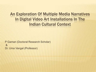 An Exploration Of Multiple Media Narratives
      In Digital Video Art Installations In The
              Indian Cultural Context



P Gaman (Doctoral Research Scholar)
&
Dr. Uma Vangal (Professor)
 