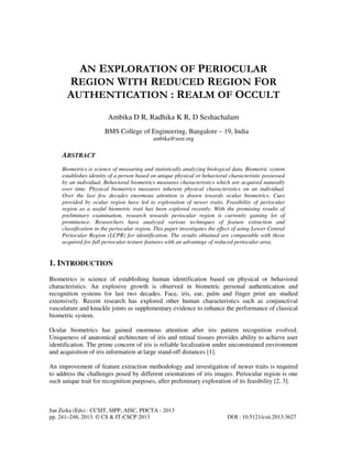 Jan Zizka (Eds) : CCSIT, SIPP, AISC, PDCTA - 2013
pp. 241–248, 2013. © CS & IT-CSCP 2013 DOI : 10.5121/csit.2013.3627
AN EXPLORATION OF PERIOCULAR
REGION WITH REDUCED REGION FOR
AUTHENTICATION : REALM OF OCCULT
Ambika D R, Radhika K R, D Seshachalam
BMS College of Engineering, Bangalore – 19, India
ambika@ieee.org
ABSTRACT
Biometrics is science of measuring and statistically analyzing biological data. Biometric system
establishes identity of a person based on unique physical or behavioral characteristic possessed
by an individual. Behavioral biometrics measures characteristics which are acquired naturally
over time. Physical biometrics measures inherent physical characteristics on an individual.
Over the last few decades enormous attention is drawn towards ocular biometrics. Cues
provided by ocular region have led to exploration of newer traits. Feasibility of periocular
region as a useful biometric trait has been explored recently. With the promising results of
preliminary examination, research towards periocular region is currently gaining lot of
prominence. Researchers have analyzed various techniques of feature extraction and
classification in the periocular region. This paper investigates the effect of using Lower Central
Periocular Region (LCPR) for identification. The results obtained are comparable with those
acquired for full periocular texture features with an advantage of reduced periocular area.
1. INTRODUCTION
Biometrics is science of establishing human identification based on physical or behavioral
characteristics. An explosive growth is observed in biometric personal authentication and
recognition systems for last two decades. Face, iris, ear, palm and finger print are studied
extensively. Recent research has explored other human characteristics such as conjunctival
vasculature and knuckle joints as supplementary evidence to enhance the performance of classical
biometric system.
Ocular biometrics has gained enormous attention after iris pattern recognition evolved.
Uniqueness of anatomical architecture of iris and retinal tissues provides ability to achieve user
identification. The prime concern of iris is reliable localization under unconstrained environment
and acquisition of iris information at large stand-off distances [1].
An improvement of feature extraction methodology and investigation of newer traits is required
to address the challenges posed by different orientations of iris images. Periocular region is one
such unique trait for recognition purposes, after preliminary exploration of its feasibility [2, 3].
 