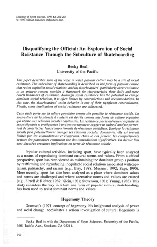 Sociology of Sport Journal, 1995,12, 252-267
O 1995 Human Kinetics Publishers.Inc.
Disqualifying the Official: An Exploration of Social
Resistance Through the Subculture of Skateboarding
Becky Beal
University of the Pacific
This paper describes some of the ways in which popular culture may be a site of social
resistance. The subculture of skateboarding is described as oneform of popular culture
that resists capitalist social relations,and the skateboarders'particularly overt resistance
to an amateur contest provides a framework for characterizing their daily and more
covert behaviors of resistance. Although social resistance has the potential to change
dominant social relations, it is often limited by contradictions and accommodations. In
this case, the skateboarders' sexist behavior is one of their significant contradictions.
Finally, some implications of social resistance are addressed.
Cette ktude porte sur la culturepopulaire comme site possible de rksistance sociale. La
sous-culture de la planche d roulette est dkcrite comme une forme de culture populaire
qui rksiste aux relations sociales capitalistes. La rksistanceparticuli2rement explicite de
sespratiquants etpratiquantes d un concoursamateursuggere un cadre d'analysepermet-
tant de caractkriser leurs comportementsde rksistance quotidiens. Quoique la rksistance
sociale peut potentiellement changer les relations sociales dominantes, elle est souvent
limitke par les contradictions et cornpromis. Dans le cas prksent, les comportements
sexistes des planchistes constituent une des contradictions significatives. En dernier lieu
sont discutkes certaines implications en terme de rksistance sociale.
Popular cultural activities, including sport, have typically been analyzed
as a means of reproducing dominant cultural norms and values. From a critical
perspective, sport has been viewed as maintainingthe dominant group's position
by reaffirming and reproducing inequitable social relations associated with capi-
talism, patriarchy, and racism (e.g., Bray, 1988; Messner, 1992; Sage, 1990).
More recently, sport has also been analyzed as a place where dominant values
and norms are challenged and where alternative norms and values are created
(e.g., Birrell & Richter, 1987; Klein, 1991;Stevenson, 1991;Young, 1983).This
study considers the way in which one form of popular culture, skateboarding,
has been used to resist dominant norms and values.
Hegemony Theory
Gramsci's (1971) concept of hegemony,his insight and analysis of power
and social change, necessitates a serious investigation of culture. Hegemony is
Becky Beal is with the Department of Sport Sciences, University of the Pacific,
3601 Pacific Ave., Stockton, CA 95211.
252
 
