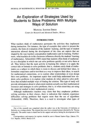 JOURNAL OF MATHEMATICAL BEHAVIOR 15, 263-284 (1996)
An Exploration of Strategies Used by
Students to Solve Problems With Multiple
Ways of Solution
MANUEL SANTOS-TRIGO zyxwvutsrqponmlkjihgfedcbaZYX
Center .for Research and Advanced Studies, Mtkico zyxwvutsrqponmlkjihgfe
INTRODUCTION
What teachers think of mathematics permeates the activities they implement
during instruction. For instance, the type of examples they select to present the
content, the form of evaluation of the students’ learning, and the type of student
interaction allowed during the development of the class are aspects that are
shaped by the way teachers conceptualize mathematics and its learning. Further-
more, what teachers do in the classroom influences directly the students’ learning
of mathematics. Schoenfeld (1989) stated that students often think of mathemat-
ics as a discipline in which one can solve problems quickly or not solve them at
all. They believe that the main activity in learning this subject is to apply the
correct rule or formula to solve problems; that is, students rarely think of mathe-
matics as a subject in which there is room to discuss and defend their ideas, to
formulate conjectures and to test them as a way to improve their ideas, to search
for mathematical connections, or to explore other relationships or even design
their own problems. An important aspect that could help understand how stu-
dents solve problems is to explore what students do when asked to solve prob-
lems that included multiple ways of finding the solution. This type of study will
provide information about to what extent students actually use their mathematical
resources and strategies to solve problems; that is, to what extent they are using
the material studied in their mathematical courses.
Although mathematics teachers may claim that they emphasize problem-
solving activities in their classes, there is indication that students experience
difficulties solving problems that require more than the use of algorithms
(Schoenfeld, 1989). Therefore, there is a need to investigate what types of
Part of this research was completed when the author was at the University of California at
Berkeley as a visiting scholar. The original idea came from a research project directed by Dr. Thomas
Schroeder. The author wants to thank him for his support and advice during the development of this
study.
Correspondence and requests for reprints should be sent to Manuel Santos-Trigo, Dakota 379,
Col. Napoles, 03810, Mexico D.F.
263
 