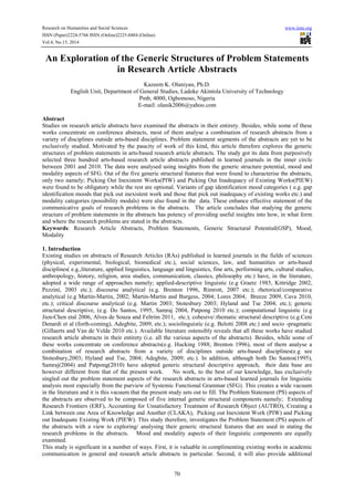 Research on Humanities and Social Sciences www.iiste.org
ISSN (Paper)2224-5766 ISSN (Online)2225-0484 (Online)
Vol.4, No.15, 2014
70
An Exploration of the Generic Structures of Problem Statements
in Research Article Abstracts
Kazeem K. Olaniyan, Ph.D.
English Unit, Department of General Studies, Ladoke Akintola University of Technology
Pmb, 4000, Ogbomoso, Nigeria
E-mail: olanik2006@yahoo.com
Abstract
Studies on research article abstracts have examined the abstracts in their entirety. Besides, while some of these
works concentrate on conference abstracts, most of them analyse a combination of research abstracts from a
variety of disciplines outside arts-based disciplines. Problem statement segments of the abstracts are yet to be
exclusively studied. Motivated by the paucity of work of this kind, this article therefore explores the generic
structures of problem statements in arts-based research article abstracts. The study got its data from purposively
selected three hundred arts-based research article abstracts published in learned journals in the inner circle
between 2001 and 2010. The data were analysed using insights from the generic structure potential, mood and
modality aspects of SFG. Out of the five generic structural features that were found to characterise the abstracts,
only two namely; Picking Out Inexistent Works(PIW) and Picking Out Inadequacy of Existing Works(PIEW)
were found to be obligatory while the rest are optional. Variants of gap identification mood categories ( e.g. gap
identification moods that pick out inexistent work and those that pick out inadequacy of existing works etc.) and
modality categories (possibility modals) were also found in the data. These enhance effective statement of the
communicative goals of research problems in the abstracts. The article concludes that studying the generic
structure of problem statements in the abstracts has potency of providing useful insights into how, in what form
and where the research problems are stated in the abstracts.
Keywords: Research Article Abstracts, Problem Statements, Generic Structural Potential(GSP), Mood,
Modality
1. Introduction
Existing studies on abstracts of Research Articles (RAs) published in learned journals in the fields of sciences
(physical, experimental, biological, biomedical etc.), social sciences, law, and humanities or arts-based
disciplines( e.g.,literature, applied linguistics, language and linguistics, fine arts, performing arts, cultural studies,
anthropology, history, religion, area studies, communication, classics, philosophy etc.) have, in the literature,
adopted a wide range of approaches namely; applied-descriptive linguistic (e.g Graetz 1985, Kittridge 2002,
Pezzini, 2003 etc.); discourse analytical (e.g. Brenton 1996, Rimrott, 2007 etc.); rhetorical/comparative
analytical (e.g Martin-Martin, 2002; Martin-Martin and Burgess, 2004; Lores 2004; Breeze 2009, Cava 2010,
etc.); critical discourse analytical (e.g. Martin 2003; Stotesbury 2003; Hyland and Tse 2004; etc.); generic
structural descriptive, (e.g. Do Santos, 1995, Samraj 2004, Patpong 2010 etc.); computational linguistic (e.g
Jien-Chen etal 2006, Alves de Souza and Feltrim 2011, etc.); cohesive/.thematic structural descriptive (e.g.Ceni
Denardi et al (forth-coming), Adegbite, 2009, etc.); sociolinguistic (e.g. Belotti 2008 etc.) and socio -pragmatic
(Gillaerts and Van de Velde 2010 etc.). Available literature ostensibly reveals that all these works have studied
research article abstracts in their entirety (i.e. all the various aspects of the abstracts). Besides, while some of
these works concentrate on conference abstracts(e.g. Hucking 1988; Brenton 1996), most of them analyse a
combination of research abstracts from a variety of disciplines outside arts-based disciplines(e.g see
Stotesbury,2003; Hyland and Tse, 2004; Adegbite, 2009; etc.). In addition, although both Do Santos(1995),
Samraj(2004) and Patpong(2010) have adopted generic structural descriptive approach, their data base are
however different from that of the present work. No work, to the best of our knowledge, has exclusively
singled out the problem statement aspects of the research abstracts in arts-based learned journals for linguistic
analysis most especially from the purview of Systemic Functional Grammar (SFG). This creates a wide vacuum
in the literature and it is this vacuum that the present study sets out to fill. The Problem Statement (PS) aspects of
the abstracts are observed to be composed of five internal generic structural components namely; Extending
Research Frontiers (ERF), Accounting for Unsatisfactory Treatment of Research Object (AUTRO), Creating a
Link between one Area of Knowledge and Another (CLAKA), Picking out Inexistent Work (PIW) and Picking
out Inadequate Existing Work (PIEW). This study therefore, investigates the Problem Statement (PS) aspects of
the abstracts with a view to exploring/ analysing their generic structural features that are used in stating the
research problems in the abstracts. Mood and modality aspects of their linguistic components are equally
examined.
This study is significant in a number of ways. First, it is valuable in complimenting existing works in academic
communication in general and research article abstracts in particular. Second, it will also provide additional
 