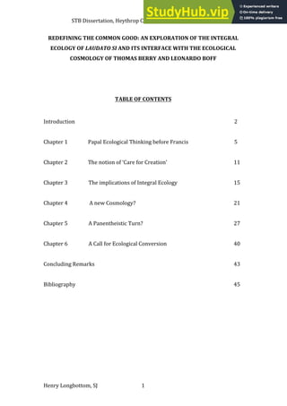 STB Dissertation, Heythrop College (University of London), May 2016
Henry Longbottom, SJ 1
REDEFINING THE COMMON GOOD: AN EXPLORATION OF THE INTEGRAL
ECOLOGY OF LAUDATO SI AND ITS INTERFACE WITH THE ECOLOGICAL
COSMOLOGY OF THOMAS BERRY AND LEONARDO BOFF
TABLE OF CONTENTS
Introduction 2
Chapter 1 Papal Ecological Thinking before Francis 5
Chapter 2 The notion of ‘Care for Creation’ 11
Chapter 3 The implications of Integral Ecology 15
Chapter 4 A new Cosmology? 21
Chapter 5 A Panentheistic Turn? 27
Chapter 6 A Call for Ecological Conversion 40
Concluding Remarks 43
Bibliography 45
 