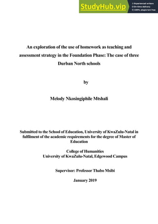 An exploration of the use of homework as teaching and
assessment strategy in the Foundation Phase: The case of three
Durban North schools
by
Melody Nkosingiphile Mtshali
Submitted to the School of Education, University of KwaZulu-Natal in
fulfilment of the academic requirements for the degree of Master of
Education
College of Humanities
University of KwaZulu-Natal, Edgewood Campus
Supervisor: Professor Thabo Msibi
January 2019
 