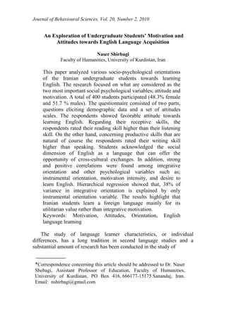 Journal of Behavioural Sciences, Vol. 20, Number 2, 2010
An Exploration of Undergraduate Students’ Motivation and
Attitudes towards English Language Acquisition
Naser Shirbagi
Faculty of Humanities, University of Kurdistan, Iran
This paper analyzed various socio-psychological orientations
of the Iranian undergraduate students towards learning
English. The research focused on what are considered as the
two most important social psychological variables; attitude and
motivation. A total of 400 students participated (48.3% female
and 51.7 % males). The questionnaire consisted of two parts,
questions eliciting demographic data and a set of attitudes
scales. The respondents showed favorable attitude towards
learning English. Regarding their receptive skills, the
respondents rated their reading skill higher than their listening
skill. On the other hand, concerning productive skills that are
natural of course the respondents rated their writing skill
higher than speaking. Students acknowledged the social
dimension of English as a language that can offer the
opportunity of cross-cultural exchanges. In addition, strong
and positive correlations were found among integrative
orientation and other psychological variables such as;
instrumental orientation, motivation intensity, and desire to
learn English. Hierarchical regression showed that, 38% of
variance in integrative orientation is explained by only
instrumental orientation variable. The results highlight that
Iranian students learn a foreign language mainly for its
utilitarian value rather than integrative motivation.
Keywords: Motivation, Attitudes, Orientation, English
language learning
The study of language learner characteristics, or individual
differences, has a long tradition in second language studies and a
substantial amount of research has been conducted in the study of
*Correspondence concerning this article should be addressed to Dr. Naser
Shebagi, Assistant Professor of Education, Faculty of Humanities,
University of Kurdistan, PO Box 416, 666177-15175 Sanandaj, Iran.
Email: nshirbagi@gmail.com
 