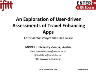 ENTER 2016 Research Track Slide Number 1
An Exploration of User-driven
Assessments of Travel Enhancing
Apps
Christian Weismayer and Lidija Lalicic
MODUL University Vienna, Austria
christian.weimayer@modul.ac.at
lidija.lalicic@modul.ac.at
http://www.modul.ac.at
 