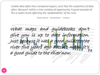 Usable data often has a temporal aspect, such that the usefulness of data
often ‘decayed’ within a time window of opportunity. A good example of
this is water levels affecting the ‘paddleability’ of the river.
20
What maps and guidebooks don’t
give you is up to date information.
Just because it was a good guide to the
river five years ago doesn’t mean it’s
a good guide to the river now.
 