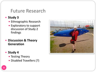 Future Research
22
 Study 3
 Ethnographic Research
 Exploratory to support
discussion of Study 2
findings
 Discussion & Theory
Generation
 Study 4
 Testing Theory
 Disabled Travellers (?)
 