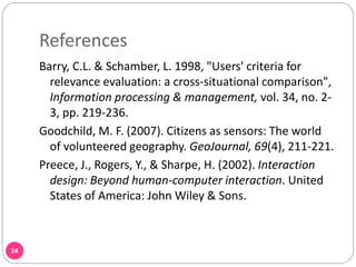 References
24
Barry, C.L. & Schamber, L. 1998, "Users' criteria for
relevance evaluation: a cross-situational comparison",
Information processing & management, vol. 34, no. 2-
3, pp. 219-236.
Goodchild, M. F. (2007). Citizens as sensors: The world
of volunteered geography. GeoJournal, 69(4), 211-221.
Preece, J., Rogers, Y., & Sharpe, H. (2002). Interaction
design: Beyond human-computer interaction. United
States of America: John Wiley & Sons.
 