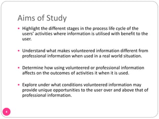 Aims of Study
4
 Highlight the different stages in the process life cycle of the
users’ activities where information is utilised with benefit to the
user.
 Understand what makes volunteered information different from
professional information when used in a real world situation.
 Determine how using volunteered or professional information
affects on the outcomes of activities it when it is used.
 Explore under what conditions volunteered information may
provide unique opportunities to the user over and above that of
professional information.
 
