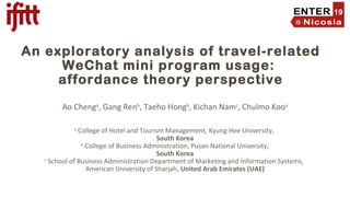 An exploratory analysis of travel-related
WeChat mini program usage:
affordance theory perspective
Ao Chenga
, Gang Renb
, Taeho Hongb
, Kichan Namc
, Chulmo Kooa
a
College of Hotel and Tourism Management, Kyung Hee University,
South Korea
b
College of Business Administration, Pusan National University,
South Korea
c
School of Business Administration Department of Marketing and Information Systems,
American University of Sharjah, United Arab Emirates (UAE)
 
