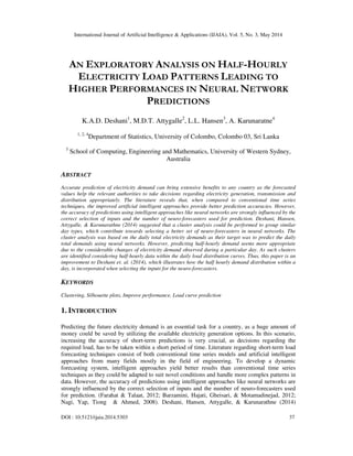International Journal of Artificial Intelligence & Applications (IJAIA), Vol. 5, No. 3, May 2014
DOI : 10.5121/ijaia.2014.5303 37
AN EXPLORATORY ANALYSIS ON HALF-HOURLY
ELECTRICITY LOAD PATTERNS LEADING TO
HIGHER PERFORMANCES IN NEURAL NETWORK
PREDICTIONS
K.A.D. Deshani1
, M.D.T. Attygalle2
, L.L. Hansen3
, A. Karunaratne4
1, 2, 4
Department of Statistics, University of Colombo, Colombo 03, Sri Lanka
3
School of Computing, Engineering and Mathematics, University of Western Sydney,
Australia
ABSTRACT
Accurate prediction of electricity demand can bring extensive benefits to any country as the forecasted
values help the relevant authorities to take decisions regarding electricity generation, transmission and
distribution appropriately. The literature reveals that, when compared to conventional time series
techniques, the improved artificial intelligent approaches provide better prediction accuracies. However,
the accuracy of predictions using intelligent approaches like neural networks are strongly influenced by the
correct selection of inputs and the number of neuro-forecasters used for prediction. Deshani, Hansen,
Attygalle, & Karunarathne (2014) suggested that a cluster analysis could be performed to group similar
day types, which contribute towards selecting a better set of neuro-forecasters in neural networks. The
cluster analysis was based on the daily total electricity demands as their target was to predict the daily
total demands using neural networks. However, predicting half-hourly demand seems more appropriate
due to the considerable changes of electricity demand observed during a particular day. As such clusters
are identified considering half-hourly data within the daily load distribution curves. Thus, this paper is an
improvement to Deshani et. al. (2014), which illustrates how the half hourly demand distribution within a
day, is incorporated when selecting the inputs for the neuro-forecasters.
KEYWORDS
Clustering, Silhouette plots, Improve performance, Load curve prediction
1. INTRODUCTION
Predicting the future electricity demand is an essential task for a country, as a huge amount of
money could be saved by utilizing the available electricity generation options. In this scenario,
increasing the accuracy of short-term predictions is very crucial, as decisions regarding the
required load, has to be taken within a short period of time. Literature regarding short-term load
forecasting techniques consist of both conventional time series models and artificial intelligent
approaches from many fields mostly in the field of engineering. To develop a dynamic
forecasting system, intelligent approaches yield better results than conventional time series
techniques as they could be adapted to suit novel conditions and handle more complex patterns in
data. However, the accuracy of predictions using intelligent approaches like neural networks are
strongly influenced by the correct selection of inputs and the number of neuro-forecasters used
for prediction. (Farahat & Talaat, 2012; Barzamini, Hajati, Gheisari, & Motamadinejad, 2012;
Nagi, Yap, Tiong & Ahmed, 2008). Deshani, Hansen, Attygalle, & Karunarathne (2014)
 