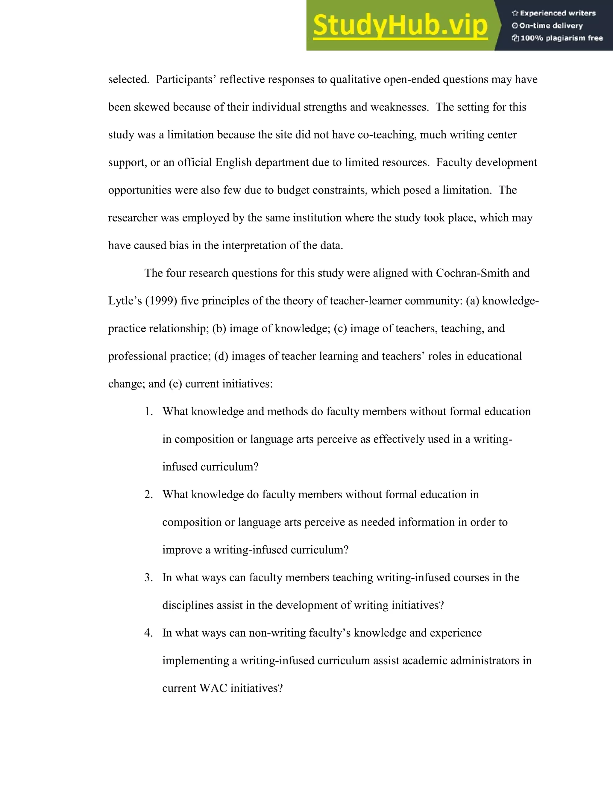 102
selected. Participants’ reflective responses to qualitative open-ended questions may have
been skewed because of their individual strengths and weaknesses. The setting for this
study was a limitation because the site did not have co-teaching, much writing center
support, or an official English department due to limited resources. Faculty development
opportunities were also few due to budget constraints, which posed a limitation. The
researcher was employed by the same institution where the study took place, which may
have caused bias in the interpretation of the data.
The four research questions for this study were aligned with Cochran-Smith and
Lytle’s (1999) five principles of the theory of teacher-learner community: (a) knowledge-
practice relationship; (b) image of knowledge; (c) image of teachers, teaching, and
professional practice; (d) images of teacher learning and teachers’ roles in educational
change; and (e) current initiatives:
1. What knowledge and methods do faculty members without formal education
in composition or language arts perceive as effectively used in a writing-
infused curriculum?
2. What knowledge do faculty members without formal education in
composition or language arts perceive as needed information in order to
improve a writing-infused curriculum?
3. In what ways can faculty members teaching writing-infused courses in the
disciplines assist in the development of writing initiatives?
4. In what ways can non-writing faculty’s knowledge and experience
implementing a writing-infused curriculum assist academic administrators in
current WAC initiatives?
 