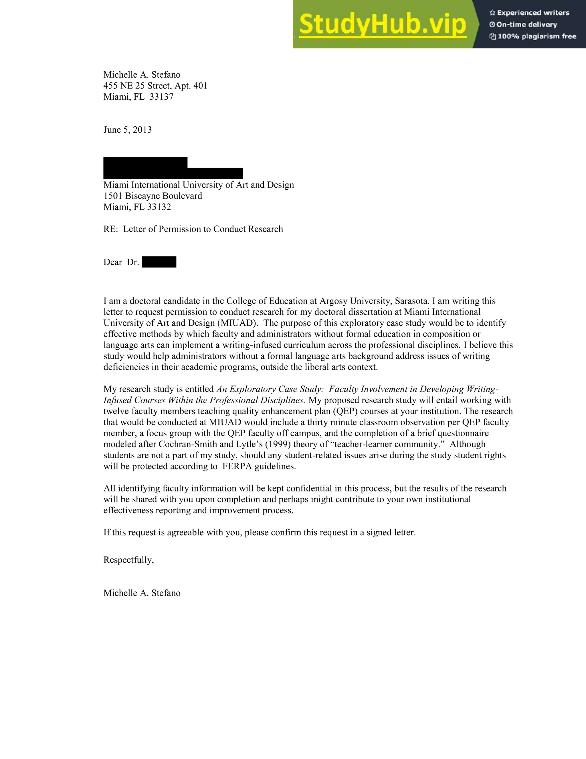 128
Michelle A. Stefano
455 NE 25 Street, Apt. 401
Miami, FL 33137
June 5, 2013
Daniel Chaskes, Ph.D
Director, Quality Enhancement Plan
Miami International University of Art and Design
1501 Biscayne Boulevard
Miami, FL 33132
RE: Letter of Permission to Conduct Research
Dear Dr. Chaskes:
I am a doctoral candidate in the College of Education at Argosy University, Sarasota. I am writing this
letter to request permission to conduct research for my doctoral dissertation at Miami International
University of Art and Design (MIUAD). The purpose of this exploratory case study would be to identify
effective methods by which faculty and administrators without formal education in composition or
language arts can implement a writing-infused curriculum across the professional disciplines. I believe this
study would help administrators without a formal language arts background address issues of writing
deficiencies in their academic programs, outside the liberal arts context.
My research study is entitled An Exploratory Case Study: Faculty Involvement in Developing Writing-
Infused Courses Within the Professional Disciplines. My proposed research study will entail working with
twelve faculty members teaching quality enhancement plan (QEP) courses at your institution. The research
that would be conducted at MIUAD would include a thirty minute classroom observation per QEP faculty
member, a focus group with the QEP faculty off campus, and the completion of a brief questionnaire
modeled after Cochran-Smith and Lytle’s (1999) theory of “teacher-learner community.” Although
students are not a part of my study, should any student-related issues arise during the study student rights
will be protected according to FERPA guidelines.
All identifying faculty information will be kept confidential in this process, but the results of the research
will be shared with you upon completion and perhaps might contribute to your own institutional
effectiveness reporting and improvement process.
If this request is agreeable with you, please confirm this request in a signed letter.
Respectfully,
Michelle A. Stefano
 