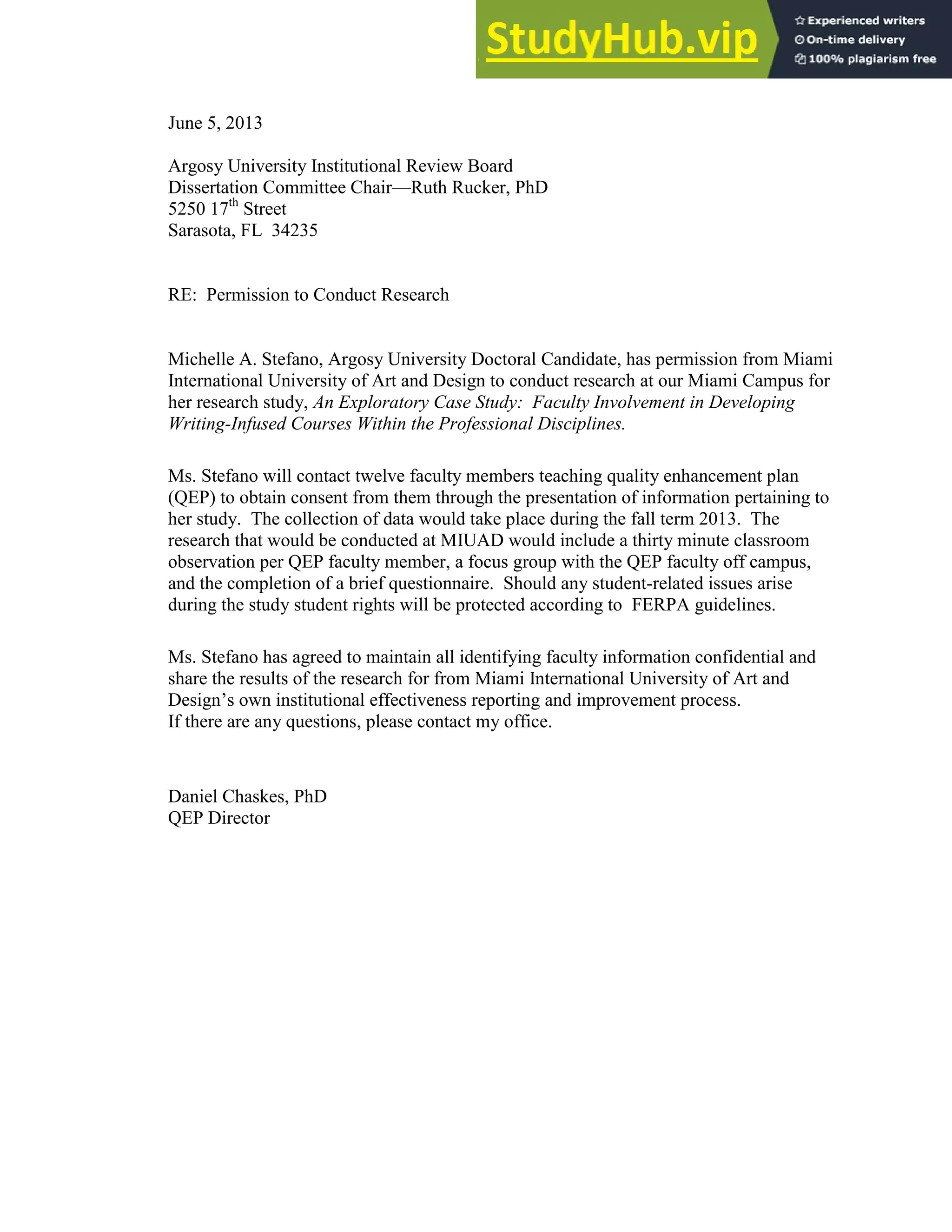 129
June 5, 2013
Argosy University Institutional Review Board
Dissertation Committee Chair—Ruth Rucker, PhD
5250 17th
Street
Sarasota, FL 34235
RE: Permission to Conduct Research
Michelle A. Stefano, Argosy University Doctoral Candidate, has permission from Miami
International University of Art and Design to conduct research at our Miami Campus for
her research study, An Exploratory Case Study: Faculty Involvement in Developing
Writing-Infused Courses Within the Professional Disciplines.
Ms. Stefano will contact twelve faculty members teaching quality enhancement plan
(QEP) to obtain consent from them through the presentation of information pertaining to
her study. The collection of data would take place during the fall term 2013. The
research that would be conducted at MIUAD would include a thirty minute classroom
observation per QEP faculty member, a focus group with the QEP faculty off campus,
and the completion of a brief questionnaire. Should any student-related issues arise
during the study student rights will be protected according to FERPA guidelines.
Ms. Stefano has agreed to maintain all identifying faculty information confidential and
share the results of the research for from Miami International University of Art and
Design’s own institutional effectiveness reporting and improvement process.
If there are any questions, please contact my office.
Daniel Chaskes, PhD
QEP Director
 