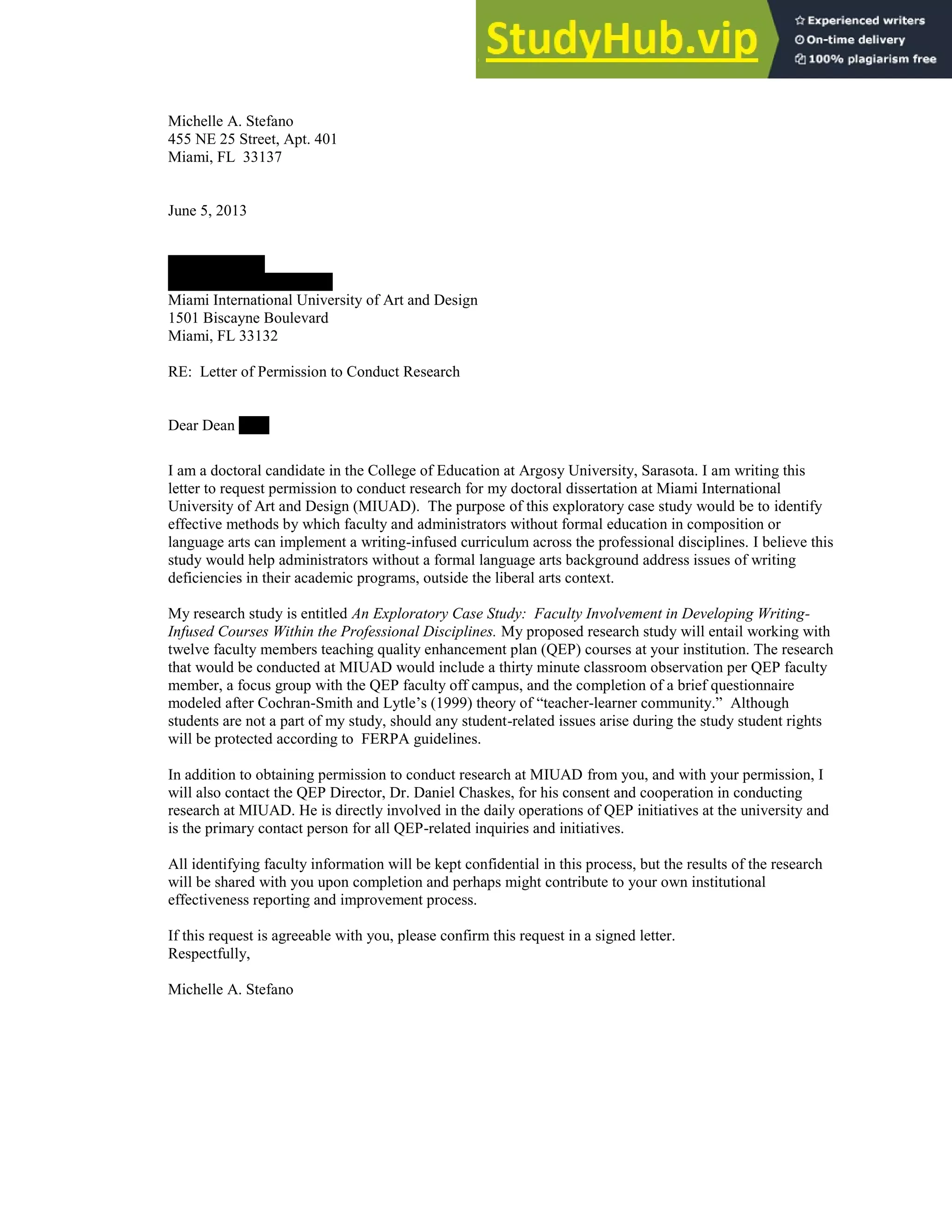 130
Michelle A. Stefano
455 NE 25 Street, Apt. 401
Miami, FL 33137
June 5, 2013
Paul Cox, Ph.D
Dean of Academic Affairs
Miami International University of Art and Design
1501 Biscayne Boulevard
Miami, FL 33132
RE: Letter of Permission to Conduct Research
Dear Dean Cox:
I am a doctoral candidate in the College of Education at Argosy University, Sarasota. I am writing this
letter to request permission to conduct research for my doctoral dissertation at Miami International
University of Art and Design (MIUAD). The purpose of this exploratory case study would be to identify
effective methods by which faculty and administrators without formal education in composition or
language arts can implement a writing-infused curriculum across the professional disciplines. I believe this
study would help administrators without a formal language arts background address issues of writing
deficiencies in their academic programs, outside the liberal arts context.
My research study is entitled An Exploratory Case Study: Faculty Involvement in Developing Writing-
Infused Courses Within the Professional Disciplines. My proposed research study will entail working with
twelve faculty members teaching quality enhancement plan (QEP) courses at your institution. The research
that would be conducted at MIUAD would include a thirty minute classroom observation per QEP faculty
member, a focus group with the QEP faculty off campus, and the completion of a brief questionnaire
modeled after Cochran-Smith and Lytle’s (1999) theory of “teacher-learner community.” Although
students are not a part of my study, should any student-related issues arise during the study student rights
will be protected according to FERPA guidelines.
In addition to obtaining permission to conduct research at MIUAD from you, and with your permission, I
will also contact the QEP Director, Dr. Daniel Chaskes, for his consent and cooperation in conducting
research at MIUAD. He is directly involved in the daily operations of QEP initiatives at the university and
is the primary contact person for all QEP-related inquiries and initiatives.
All identifying faculty information will be kept confidential in this process, but the results of the research
will be shared with you upon completion and perhaps might contribute to your own institutional
effectiveness reporting and improvement process.
If this request is agreeable with you, please confirm this request in a signed letter.
Respectfully,
Michelle A. Stefano
 