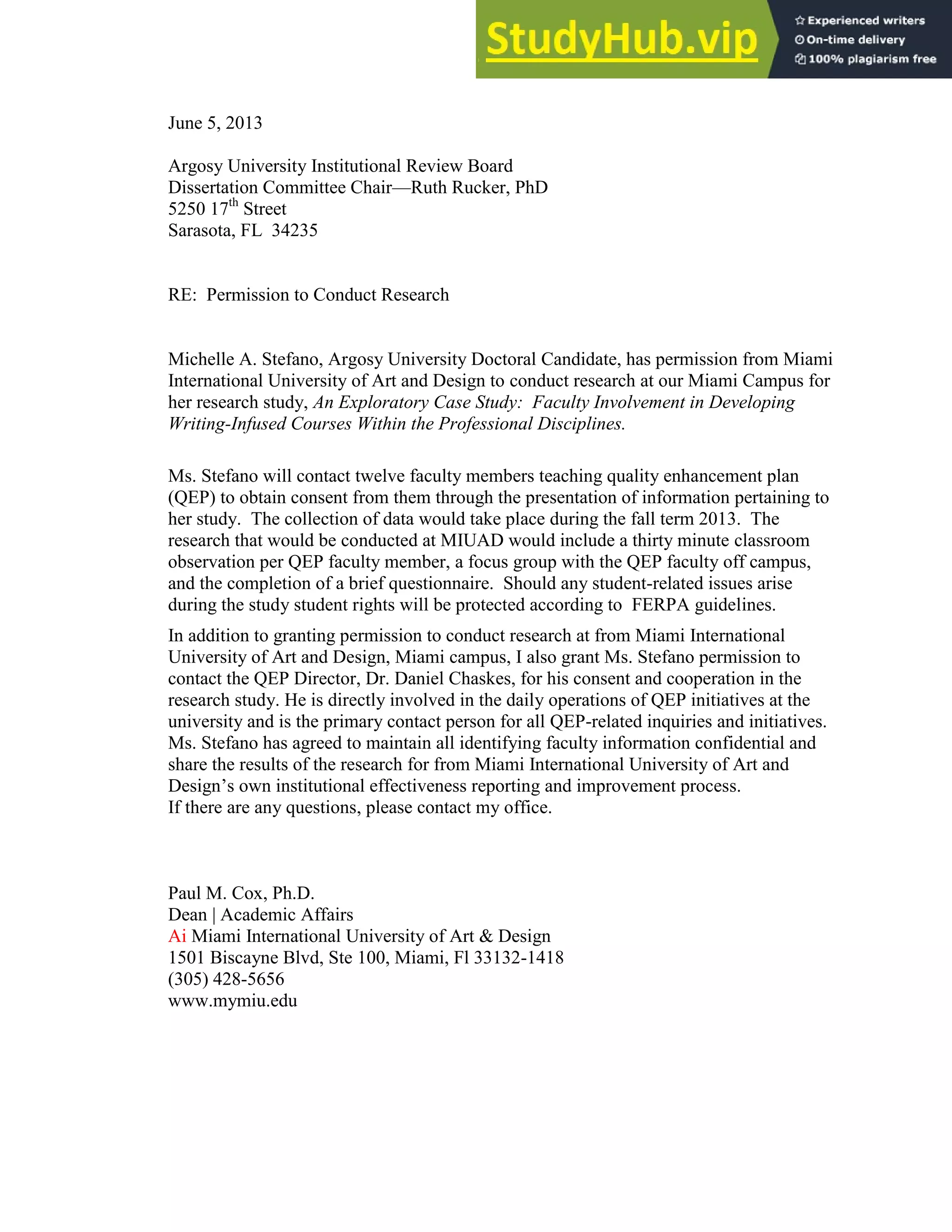 131
June 5, 2013
Argosy University Institutional Review Board
Dissertation Committee Chair—Ruth Rucker, PhD
5250 17th
Street
Sarasota, FL 34235
RE: Permission to Conduct Research
Michelle A. Stefano, Argosy University Doctoral Candidate, has permission from Miami
International University of Art and Design to conduct research at our Miami Campus for
her research study, An Exploratory Case Study: Faculty Involvement in Developing
Writing-Infused Courses Within the Professional Disciplines.
Ms. Stefano will contact twelve faculty members teaching quality enhancement plan
(QEP) to obtain consent from them through the presentation of information pertaining to
her study. The collection of data would take place during the fall term 2013. The
research that would be conducted at MIUAD would include a thirty minute classroom
observation per QEP faculty member, a focus group with the QEP faculty off campus,
and the completion of a brief questionnaire. Should any student-related issues arise
during the study student rights will be protected according to FERPA guidelines.
In addition to granting permission to conduct research at from Miami International
University of Art and Design, Miami campus, I also grant Ms. Stefano permission to
contact the QEP Director, Dr. Daniel Chaskes, for his consent and cooperation in the
research study. He is directly involved in the daily operations of QEP initiatives at the
university and is the primary contact person for all QEP-related inquiries and initiatives.
Ms. Stefano has agreed to maintain all identifying faculty information confidential and
share the results of the research for from Miami International University of Art and
Design’s own institutional effectiveness reporting and improvement process.
If there are any questions, please contact my office.
Paul M. Cox, Ph.D.
Dean | Academic Affairs
Ai Miami International University of Art & Design
1501 Biscayne Blvd, Ste 100, Miami, Fl 33132-1418
(305) 428-5656
www.mymiu.edu
 