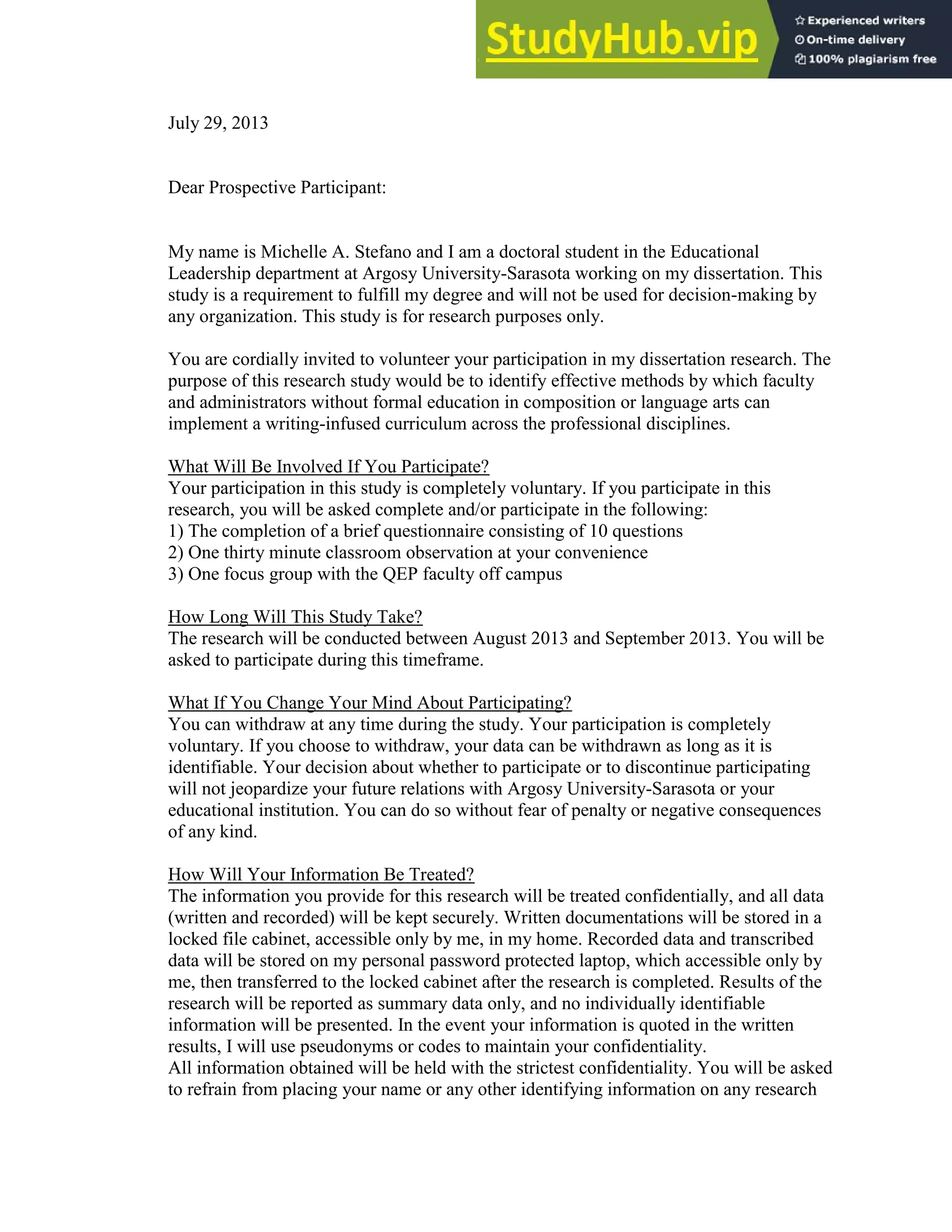 133
July 29, 2013
Dear Prospective Participant:
My name is Michelle A. Stefano and I am a doctoral student in the Educational
Leadership department at Argosy University-Sarasota working on my dissertation. This
study is a requirement to fulfill my degree and will not be used for decision-making by
any organization. This study is for research purposes only.
You are cordially invited to volunteer your participation in my dissertation research. The
purpose of this research study would be to identify effective methods by which faculty
and administrators without formal education in composition or language arts can
implement a writing-infused curriculum across the professional disciplines.
What Will Be Involved If You Participate?
Your participation in this study is completely voluntary. If you participate in this
research, you will be asked complete and/or participate in the following:
1) The completion of a brief questionnaire consisting of 10 questions
2) One thirty minute classroom observation at your convenience
3) One focus group with the QEP faculty off campus
How Long Will This Study Take?
The research will be conducted between August 2013 and September 2013. You will be
asked to participate during this timeframe.
What If You Change Your Mind About Participating?
You can withdraw at any time during the study. Your participation is completely
voluntary. If you choose to withdraw, your data can be withdrawn as long as it is
identifiable. Your decision about whether to participate or to discontinue participating
will not jeopardize your future relations with Argosy University-Sarasota or your
educational institution. You can do so without fear of penalty or negative consequences
of any kind.
How Will Your Information Be Treated?
The information you provide for this research will be treated confidentially, and all data
(written and recorded) will be kept securely. Written documentations will be stored in a
locked file cabinet, accessible only by me, in my home. Recorded data and transcribed
data will be stored on my personal password protected laptop, which accessible only by
me, then transferred to the locked cabinet after the research is completed. Results of the
research will be reported as summary data only, and no individually identifiable
information will be presented. In the event your information is quoted in the written
results, I will use pseudonyms or codes to maintain your confidentiality.
All information obtained will be held with the strictest confidentiality. You will be asked
to refrain from placing your name or any other identifying information on any research
 