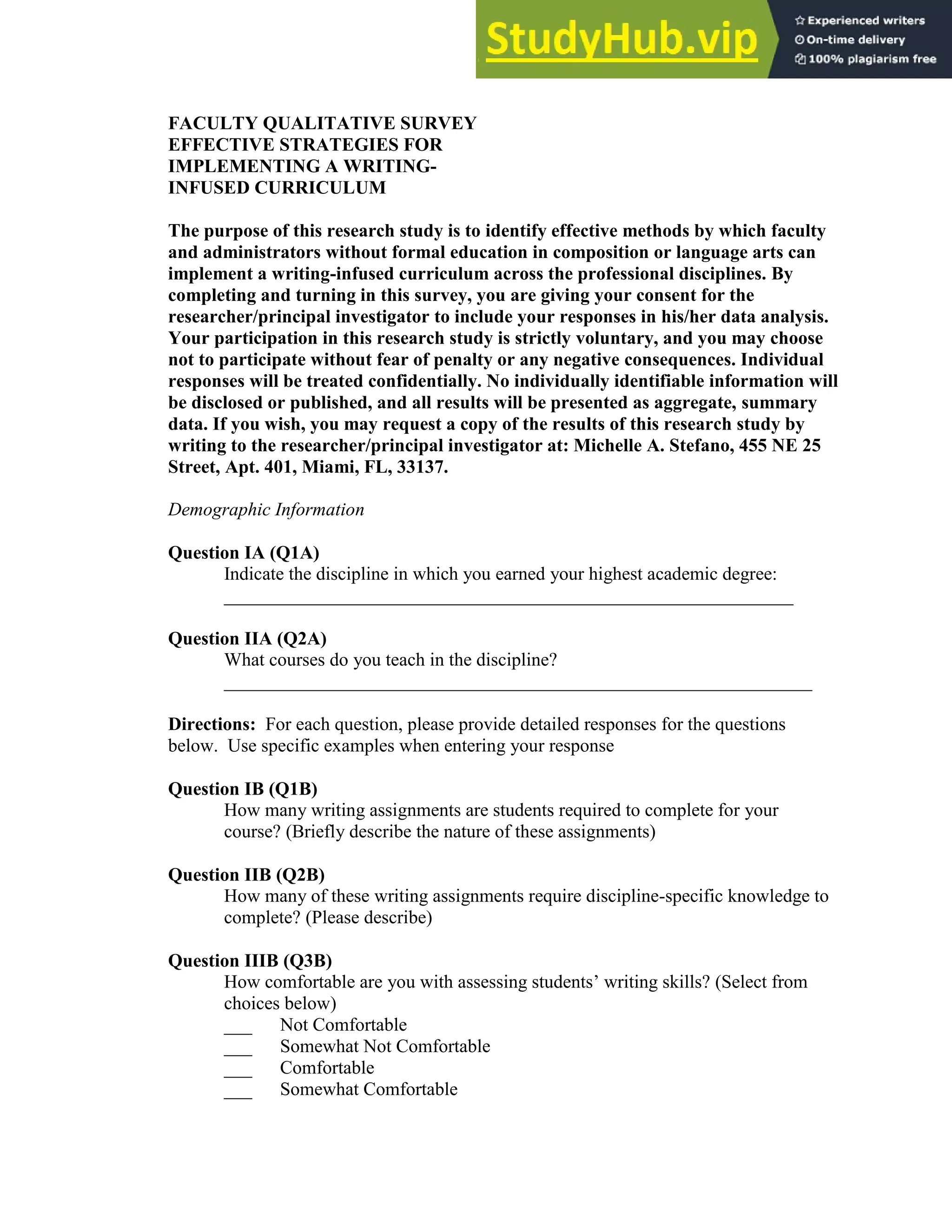 136
FACULTY QUALITATIVE SURVEY
EFFECTIVE STRATEGIES FOR
IMPLEMENTING A WRITING-
INFUSED CURRICULUM
The purpose of this research study is to identify effective methods by which faculty
and administrators without formal education in composition or language arts can
implement a writing-infused curriculum across the professional disciplines. By
completing and turning in this survey, you are giving your consent for the
researcher/principal investigator to include your responses in his/her data analysis.
Your participation in this research study is strictly voluntary, and you may choose
not to participate without fear of penalty or any negative consequences. Individual
responses will be treated confidentially. No individually identifiable information will
be disclosed or published, and all results will be presented as aggregate, summary
data. If you wish, you may request a copy of the results of this research study by
writing to the researcher/principal investigator at: Michelle A. Stefano, 455 NE 25
Street, Apt. 401, Miami, FL, 33137.
Demographic Information
Question IA (Q1A)
Indicate the discipline in which you earned your highest academic degree:
_____________________________________________________________
Question IIA (Q2A)
What courses do you teach in the discipline?
_______________________________________________________________
Directions: For each question, please provide detailed responses for the questions
below. Use specific examples when entering your response
Question IB (Q1B)
How many writing assignments are students required to complete for your
course? (Briefly describe the nature of these assignments)
Question IIB (Q2B)
How many of these writing assignments require discipline-specific knowledge to
complete? (Please describe)
Question IIIB (Q3B)
How comfortable are you with assessing students’ writing skills? (Select from
choices below)
___ Not Comfortable
___ Somewhat Not Comfortable
___ Comfortable
___ Somewhat Comfortable
 