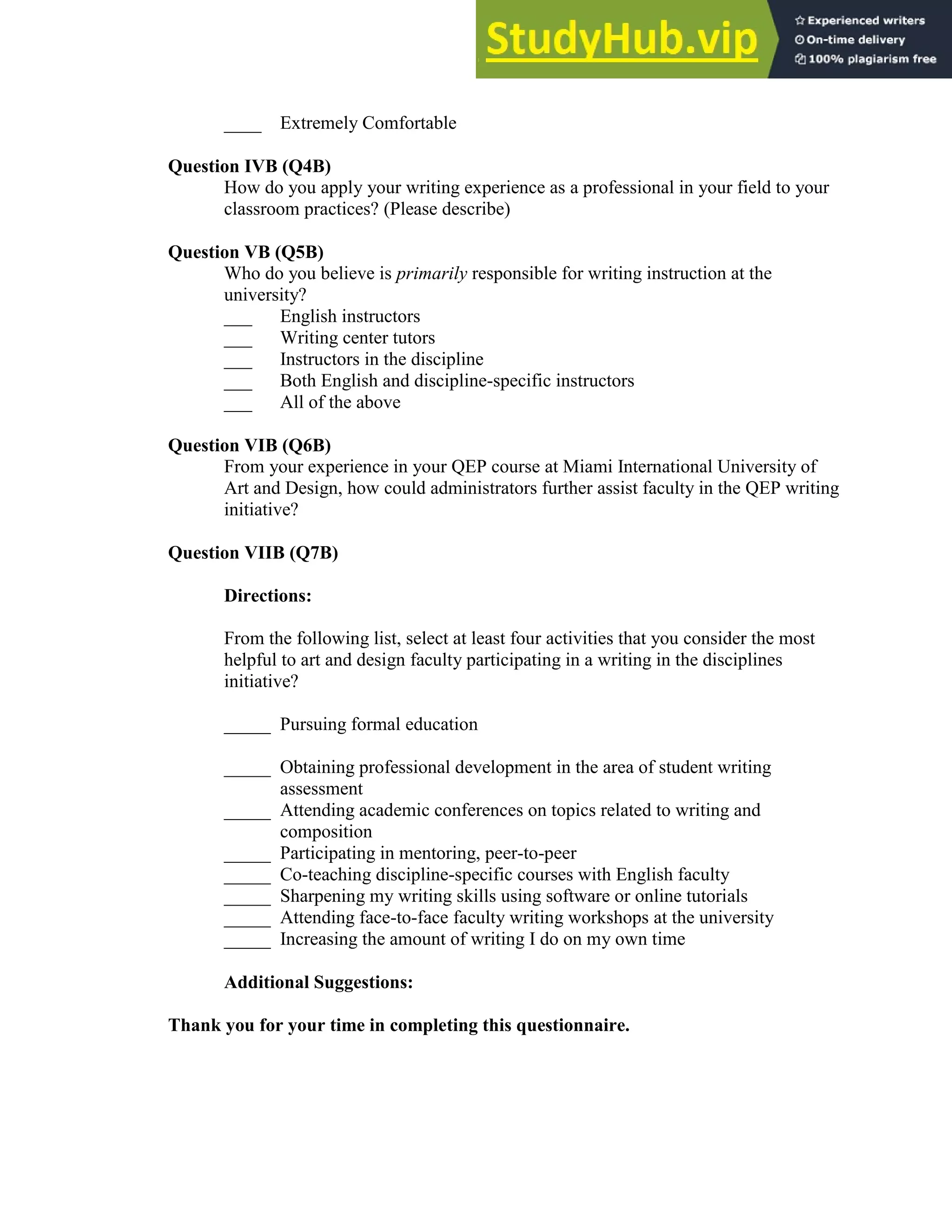 137
____ Extremely Comfortable
Question IVB (Q4B)
How do you apply your writing experience as a professional in your field to your
classroom practices? (Please describe)
Question VB (Q5B)
Who do you believe is primarily responsible for writing instruction at the
university?
___ English instructors
___ Writing center tutors
___ Instructors in the discipline
___ Both English and discipline-specific instructors
___ All of the above
Question VIB (Q6B)
From your experience in your QEP course at Miami International University of
Art and Design, how could administrators further assist faculty in the QEP writing
initiative?
Question VIIB (Q7B)
Directions:
From the following list, select at least four activities that you consider the most
helpful to art and design faculty participating in a writing in the disciplines
initiative?
_____ Pursuing formal education
_____ Obtaining professional development in the area of student writing
assessment
_____ Attending academic conferences on topics related to writing and
composition
_____ Participating in mentoring, peer-to-peer
_____ Co-teaching discipline-specific courses with English faculty
_____ Sharpening my writing skills using software or online tutorials
_____ Attending face-to-face faculty writing workshops at the university
_____ Increasing the amount of writing I do on my own time
Additional Suggestions:
Thank you for your time in completing this questionnaire.
 