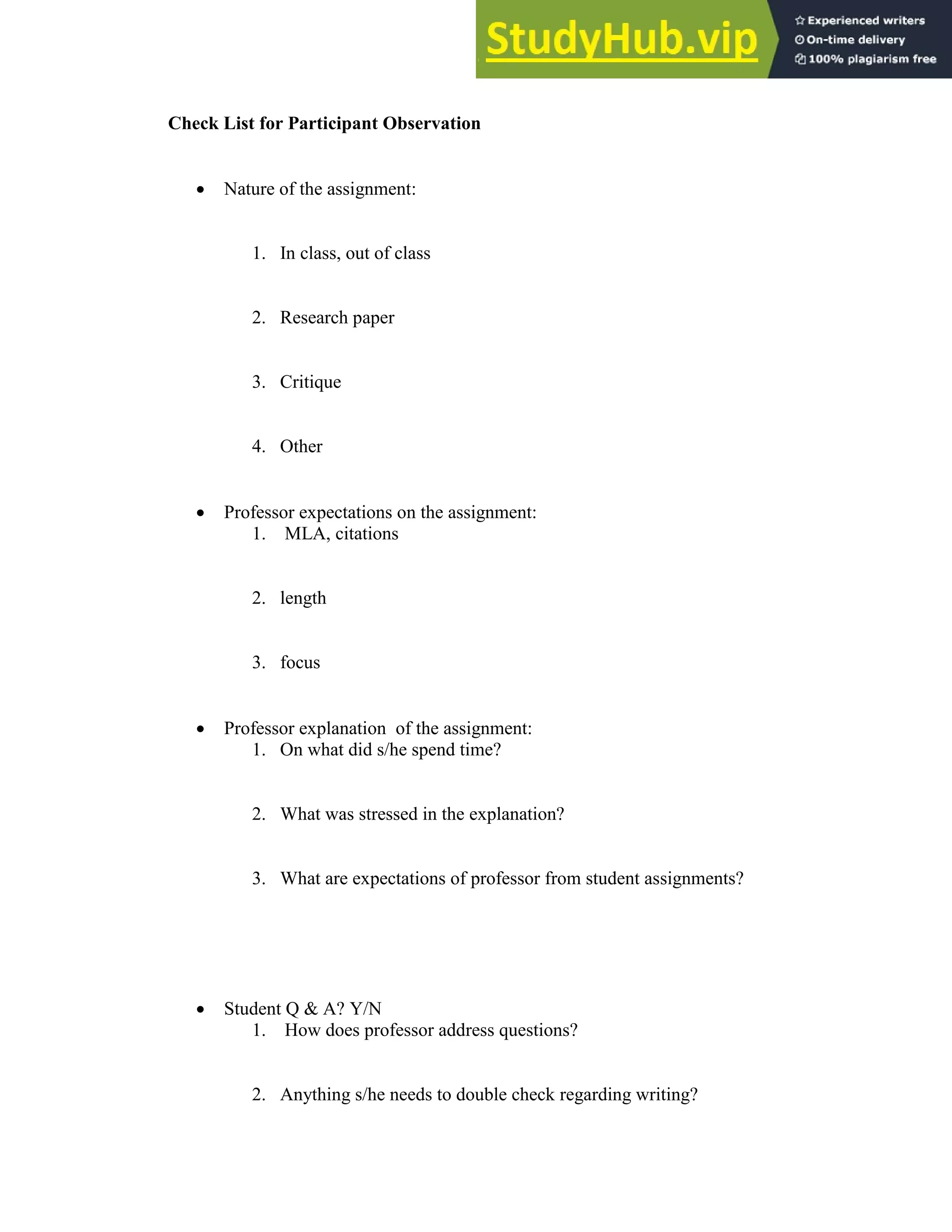 139
Check List for Participant Observation
 Nature of the assignment:
1. In class, out of class
2. Research paper
3. Critique
4. Other
 Professor expectations on the assignment:
1. MLA, citations
2. length
3. focus
 Professor explanation of the assignment:
1. On what did s/he spend time?
2. What was stressed in the explanation?
3. What are expectations of professor from student assignments?
 Student Q & A? Y/N
1. How does professor address questions?
2. Anything s/he needs to double check regarding writing?
 