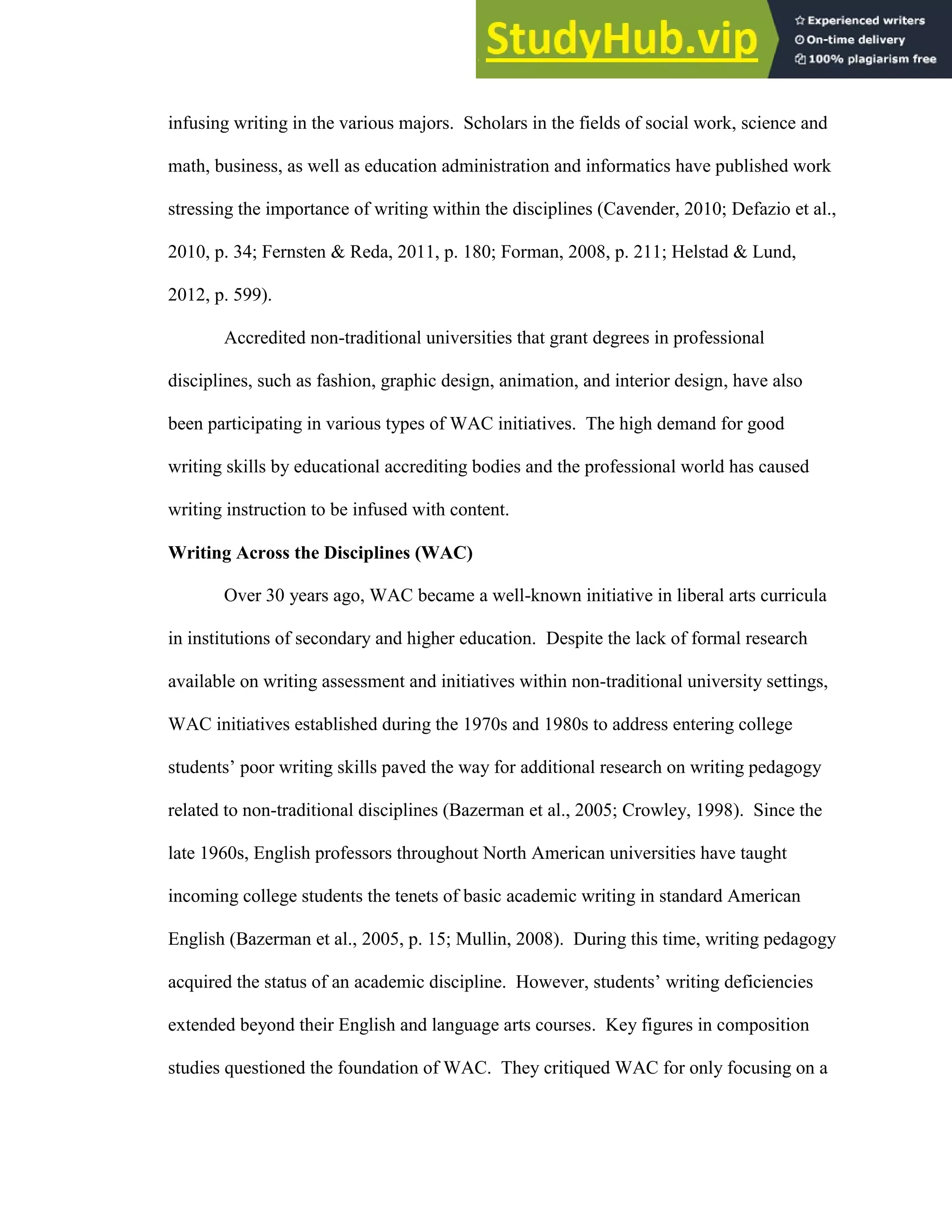7
infusing writing in the various majors. Scholars in the fields of social work, science and
math, business, as well as education administration and informatics have published work
stressing the importance of writing within the disciplines (Cavender, 2010; Defazio et al.,
2010, p. 34; Fernsten & Reda, 2011, p. 180; Forman, 2008, p. 211; Helstad & Lund,
2012, p. 599).
Accredited non-traditional universities that grant degrees in professional
disciplines, such as fashion, graphic design, animation, and interior design, have also
been participating in various types of WAC initiatives. The high demand for good
writing skills by educational accrediting bodies and the professional world has caused
writing instruction to be infused with content.
Writing Across the Disciplines (WAC)
Over 30 years ago, WAC became a well-known initiative in liberal arts curricula
in institutions of secondary and higher education. Despite the lack of formal research
available on writing assessment and initiatives within non-traditional university settings,
WAC initiatives established during the 1970s and 1980s to address entering college
students’ poor writing skills paved the way for additional research on writing pedagogy
related to non-traditional disciplines (Bazerman et al., 2005; Crowley, 1998). Since the
late 1960s, English professors throughout North American universities have taught
incoming college students the tenets of basic academic writing in standard American
English (Bazerman et al., 2005, p. 15; Mullin, 2008). During this time, writing pedagogy
acquired the status of an academic discipline. However, students’ writing deficiencies
extended beyond their English and language arts courses. Key figures in composition
studies questioned the foundation of WAC. They critiqued WAC for only focusing on a
 