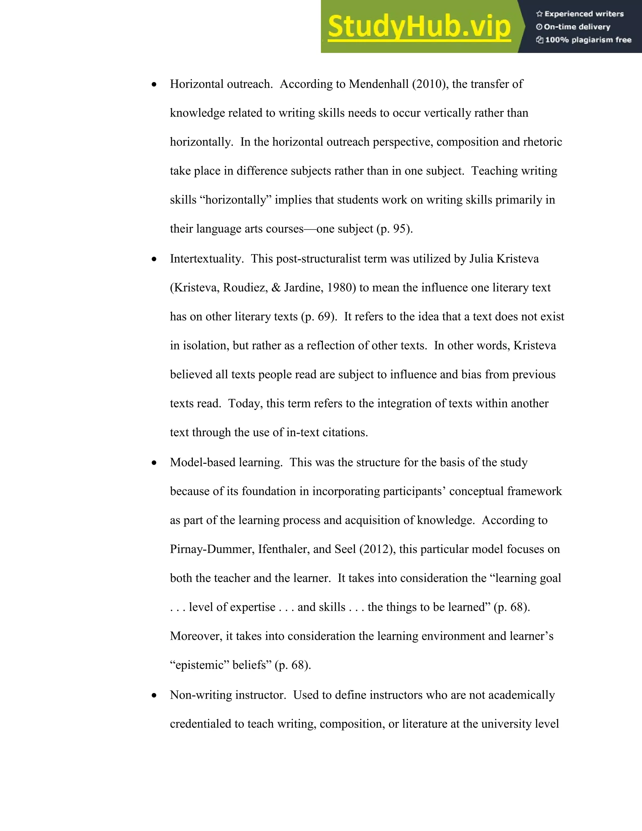 18
 Horizontal outreach. According to Mendenhall (2010), the transfer of
knowledge related to writing skills needs to occur vertically rather than
horizontally. In the horizontal outreach perspective, composition and rhetoric
take place in difference subjects rather than in one subject. Teaching writing
skills “horizontally” implies that students work on writing skills primarily in
their language arts courses—one subject (p. 95).
 Intertextuality. This post-structuralist term was utilized by Julia Kristeva
(Kristeva, Roudiez, & Jardine, 1980) to mean the influence one literary text
has on other literary texts (p. 69). It refers to the idea that a text does not exist
in isolation, but rather as a reflection of other texts. In other words, Kristeva
believed all texts people read are subject to influence and bias from previous
texts read. Today, this term refers to the integration of texts within another
text through the use of in-text citations.
 Model-based learning. This was the structure for the basis of the study
because of its foundation in incorporating participants’ conceptual framework
as part of the learning process and acquisition of knowledge. According to
Pirnay-Dummer, Ifenthaler, and Seel (2012), this particular model focuses on
both the teacher and the learner. It takes into consideration the “learning goal
. . . level of expertise . . . and skills . . . the things to be learned” (p. 68).
Moreover, it takes into consideration the learning environment and learner’s
“epistemic” beliefs” (p. 68).
 Non-writing instructor. Used to define instructors who are not academically
credentialed to teach writing, composition, or literature at the university level
 