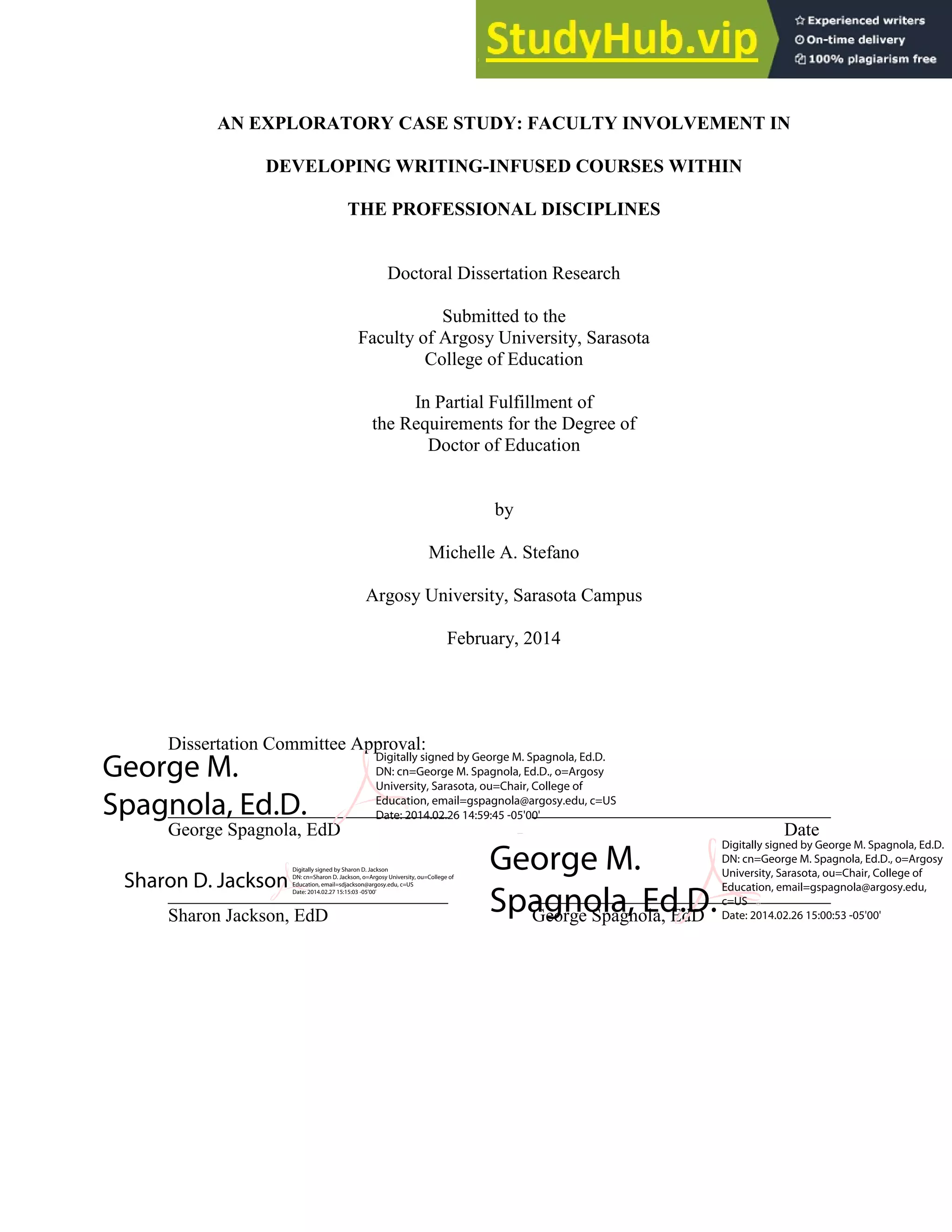 iii
AN EXPLORATORY CASE STUDY: FACULTY INVOLVEMENT IN
DEVELOPING WRITING-INFUSED COURSES WITHIN
THE PROFESSIONAL DISCIPLINES
Doctoral Dissertation Research
Submitted to the
Faculty of Argosy University, Sarasota
College of Education
In Partial Fulfillment of
the Requirements for the Degree of
Doctor of Education
by
Michelle A. Stefano
Argosy University, Sarasota Campus
February, 2014
Dissertation Committee Approval:
______________________________ ________________________________
George Spagnola, EdD Date
______________________________ ________________________________
Sharon Jackson, EdD George Spagnola, EdD
George M.
Spagnola, Ed.D.
Digitally signed by George M. Spagnola, Ed.D.
DN: cn=George M. Spagnola, Ed.D., o=Argosy
University, Sarasota, ou=Chair, College of
Education, email=gspagnola@argosy.edu, c=US
Date: 2014.02.26 14:59:45 -05'00'
George M. Spagnola, Ed.D. Digitally signed by George M. Spagnola, Ed.D.
DN: cn=George M. Spagnola, Ed.D., o=Argosy University, Sarasota, ou=Chair, College of Education, email=gspagnola@argosy.edu, c=US
Date: 2014.02.26 15:00:15 -05'00'
George M.
Spagnola, Ed.D.
Digitally signed by George M. Spagnola, Ed.D.
DN: cn=George M. Spagnola, Ed.D., o=Argosy
University, Sarasota, ou=Chair, College of
Education, email=gspagnola@argosy.edu,
c=US
Date: 2014.02.26 15:00:53 -05'00'
Sharon D. Jackson
Digitally signed by Sharon D. Jackson
DN: cn=Sharon D. Jackson, o=Argosy University, ou=College of
Education, email=sdjackson@argosy.edu, c=US
Date: 2014.02.27 15:15:03 -05'00'
 