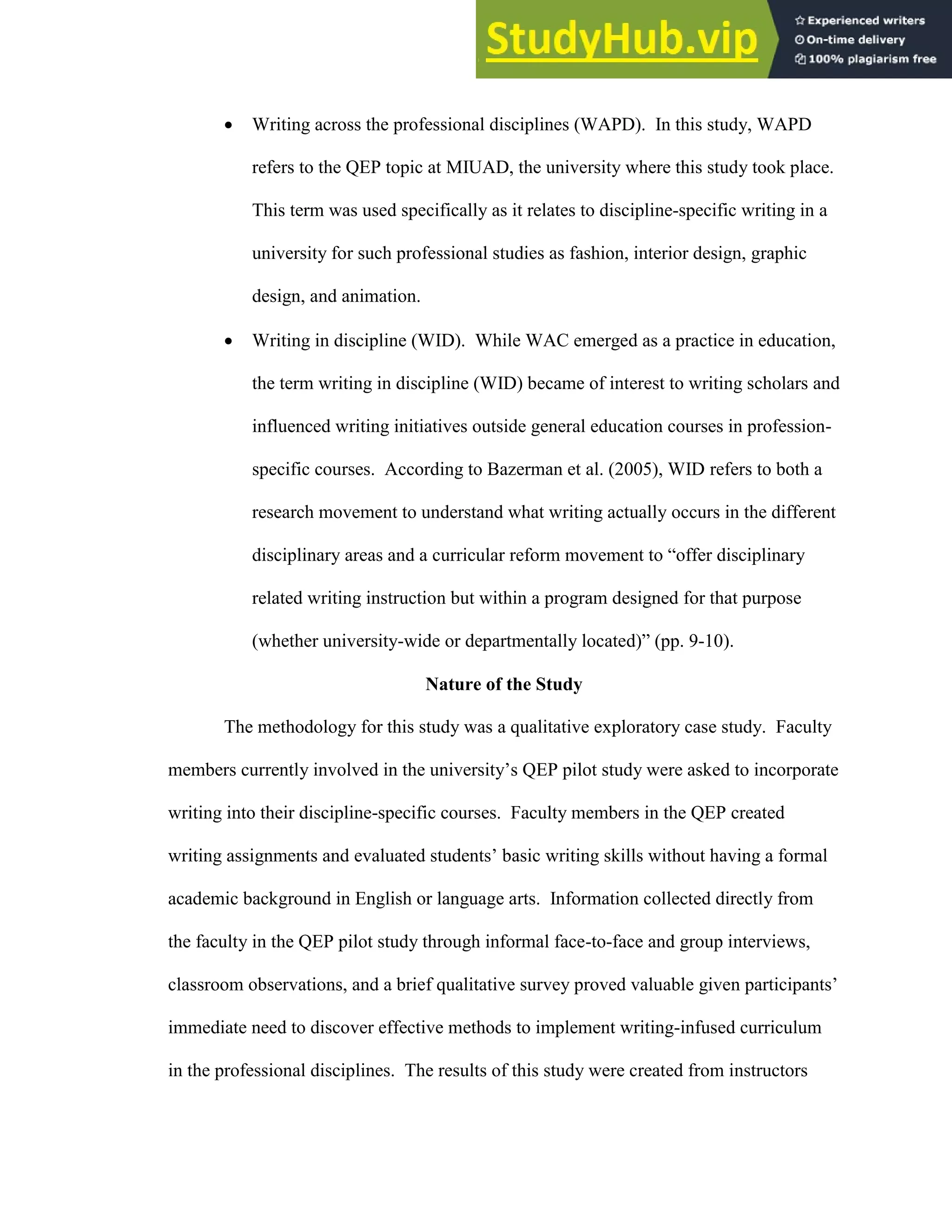 20
 Writing across the professional disciplines (WAPD). In this study, WAPD
refers to the QEP topic at MIUAD, the university where this study took place.
This term was used specifically as it relates to discipline-specific writing in a
university for such professional studies as fashion, interior design, graphic
design, and animation.
 Writing in discipline (WID). While WAC emerged as a practice in education,
the term writing in discipline (WID) became of interest to writing scholars and
influenced writing initiatives outside general education courses in profession-
specific courses. According to Bazerman et al. (2005), WID refers to both a
research movement to understand what writing actually occurs in the different
disciplinary areas and a curricular reform movement to “offer disciplinary
related writing instruction but within a program designed for that purpose
(whether university-wide or departmentally located)” (pp. 9-10).
Nature of the Study
The methodology for this study was a qualitative exploratory case study. Faculty
members currently involved in the university’s QEP pilot study were asked to incorporate
writing into their discipline-specific courses. Faculty members in the QEP created
writing assignments and evaluated students’ basic writing skills without having a formal
academic background in English or language arts. Information collected directly from
the faculty in the QEP pilot study through informal face-to-face and group interviews,
classroom observations, and a brief qualitative survey proved valuable given participants’
immediate need to discover effective methods to implement writing-infused curriculum
in the professional disciplines. The results of this study were created from instructors
 