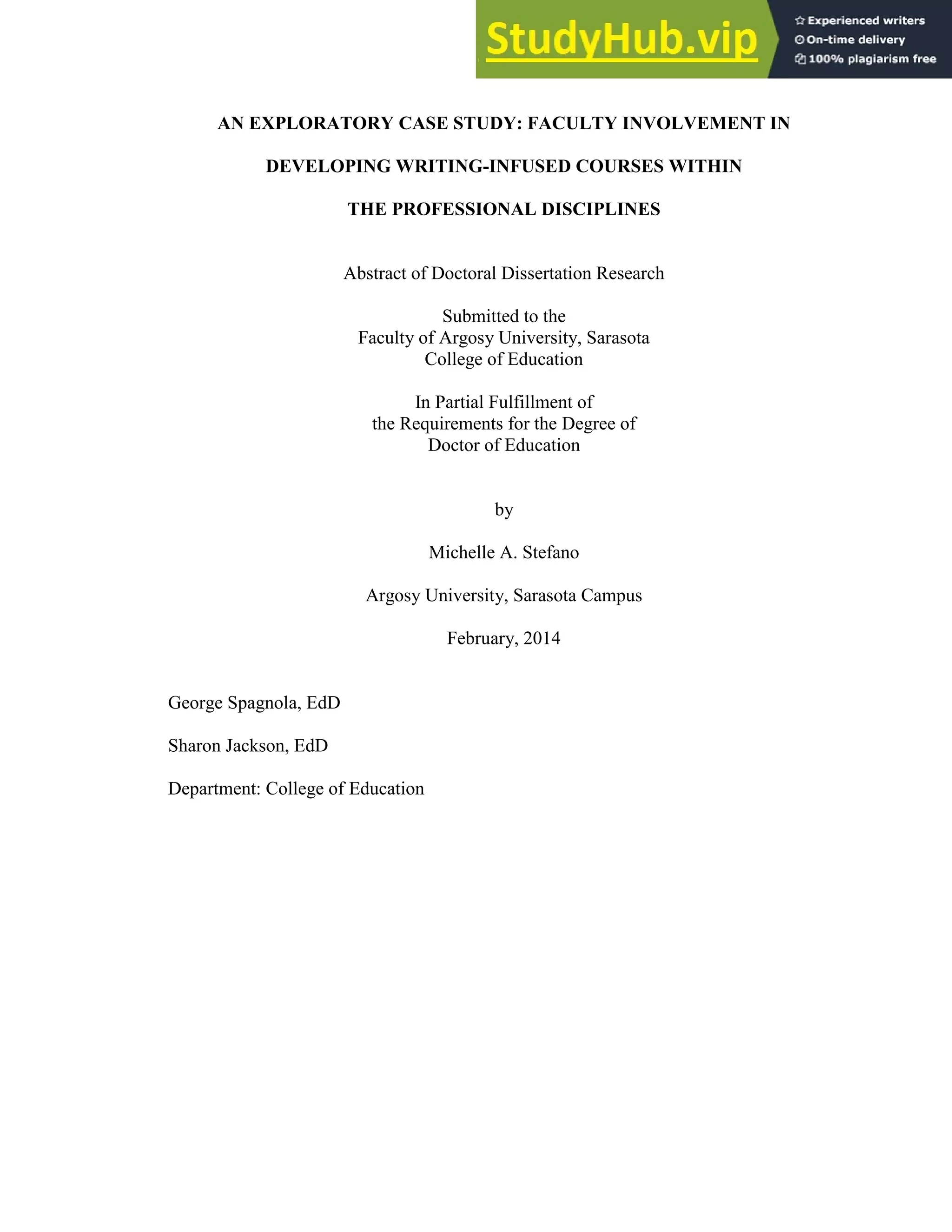iv
AN EXPLORATORY CASE STUDY: FACULTY INVOLVEMENT IN
DEVELOPING WRITING-INFUSED COURSES WITHIN
THE PROFESSIONAL DISCIPLINES
Abstract of Doctoral Dissertation Research
Submitted to the
Faculty of Argosy University, Sarasota
College of Education
In Partial Fulfillment of
the Requirements for the Degree of
Doctor of Education
by
Michelle A. Stefano
Argosy University, Sarasota Campus
February, 2014
George Spagnola, EdD
Sharon Jackson, EdD
Department: College of Education
 
