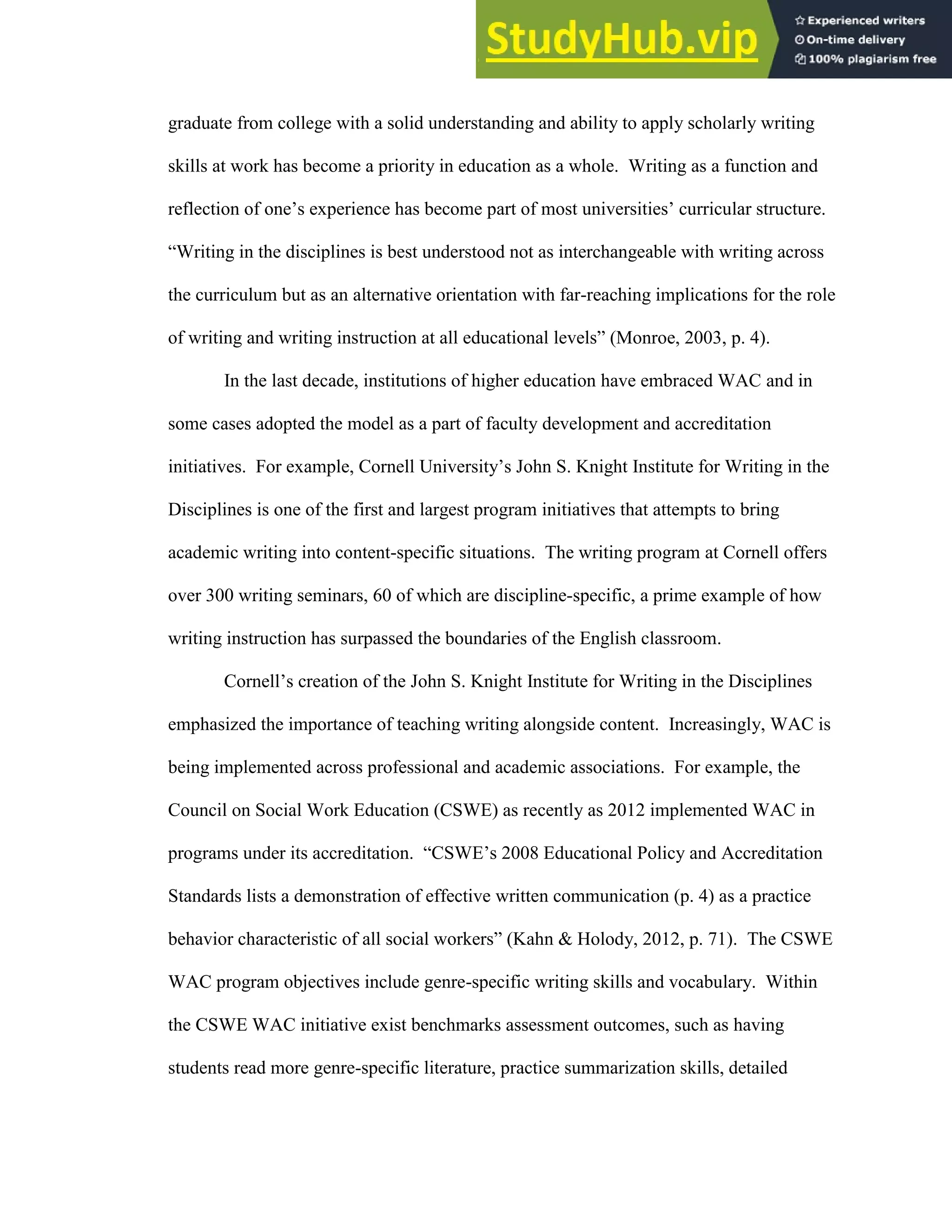 48
graduate from college with a solid understanding and ability to apply scholarly writing
skills at work has become a priority in education as a whole. Writing as a function and
reflection of one’s experience has become part of most universities’ curricular structure.
“Writing in the disciplines is best understood not as interchangeable with writing across
the curriculum but as an alternative orientation with far-reaching implications for the role
of writing and writing instruction at all educational levels” (Monroe, 2003, p. 4).
In the last decade, institutions of higher education have embraced WAC and in
some cases adopted the model as a part of faculty development and accreditation
initiatives. For example, Cornell University’s John S. Knight Institute for Writing in the
Disciplines is one of the first and largest program initiatives that attempts to bring
academic writing into content-specific situations. The writing program at Cornell offers
over 300 writing seminars, 60 of which are discipline-specific, a prime example of how
writing instruction has surpassed the boundaries of the English classroom.
Cornell’s creation of the John S. Knight Institute for Writing in the Disciplines
emphasized the importance of teaching writing alongside content. Increasingly, WAC is
being implemented across professional and academic associations. For example, the
Council on Social Work Education (CSWE) as recently as 2012 implemented WAC in
programs under its accreditation. “CSWE’s 2008 Educational Policy and Accreditation
Standards lists a demonstration of effective written communication (p. 4) as a practice
behavior characteristic of all social workers” (Kahn & Holody, 2012, p. 71). The CSWE
WAC program objectives include genre-specific writing skills and vocabulary. Within
the CSWE WAC initiative exist benchmarks assessment outcomes, such as having
students read more genre-specific literature, practice summarization skills, detailed
 