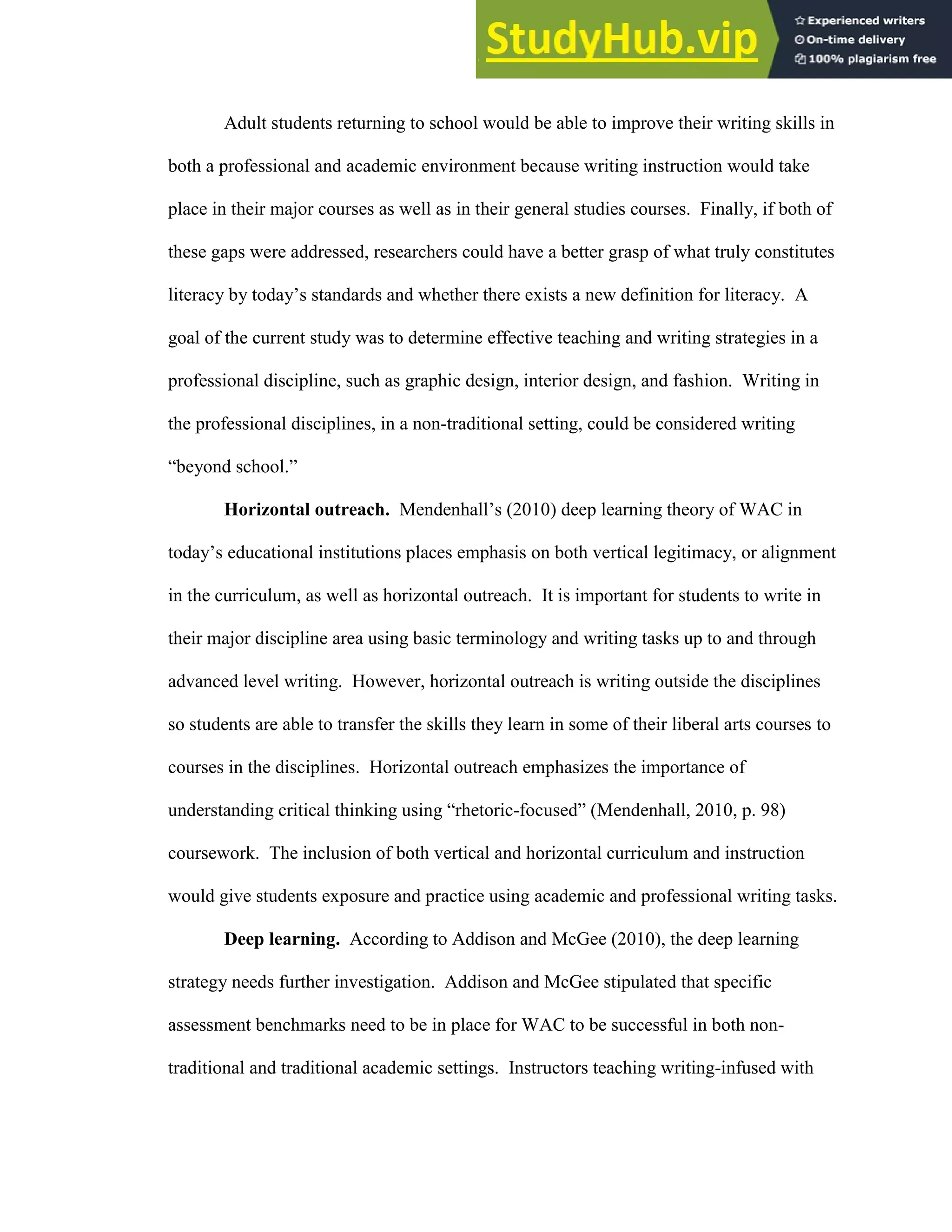 53
Adult students returning to school would be able to improve their writing skills in
both a professional and academic environment because writing instruction would take
place in their major courses as well as in their general studies courses. Finally, if both of
these gaps were addressed, researchers could have a better grasp of what truly constitutes
literacy by today’s standards and whether there exists a new definition for literacy. A
goal of the current study was to determine effective teaching and writing strategies in a
professional discipline, such as graphic design, interior design, and fashion. Writing in
the professional disciplines, in a non-traditional setting, could be considered writing
“beyond school.”
Horizontal outreach. Mendenhall’s (2010) deep learning theory of WAC in
today’s educational institutions places emphasis on both vertical legitimacy, or alignment
in the curriculum, as well as horizontal outreach. It is important for students to write in
their major discipline area using basic terminology and writing tasks up to and through
advanced level writing. However, horizontal outreach is writing outside the disciplines
so students are able to transfer the skills they learn in some of their liberal arts courses to
courses in the disciplines. Horizontal outreach emphasizes the importance of
understanding critical thinking using “rhetoric-focused” (Mendenhall, 2010, p. 98)
coursework. The inclusion of both vertical and horizontal curriculum and instruction
would give students exposure and practice using academic and professional writing tasks.
Deep learning. According to Addison and McGee (2010), the deep learning
strategy needs further investigation. Addison and McGee stipulated that specific
assessment benchmarks need to be in place for WAC to be successful in both non-
traditional and traditional academic settings. Instructors teaching writing-infused with
 