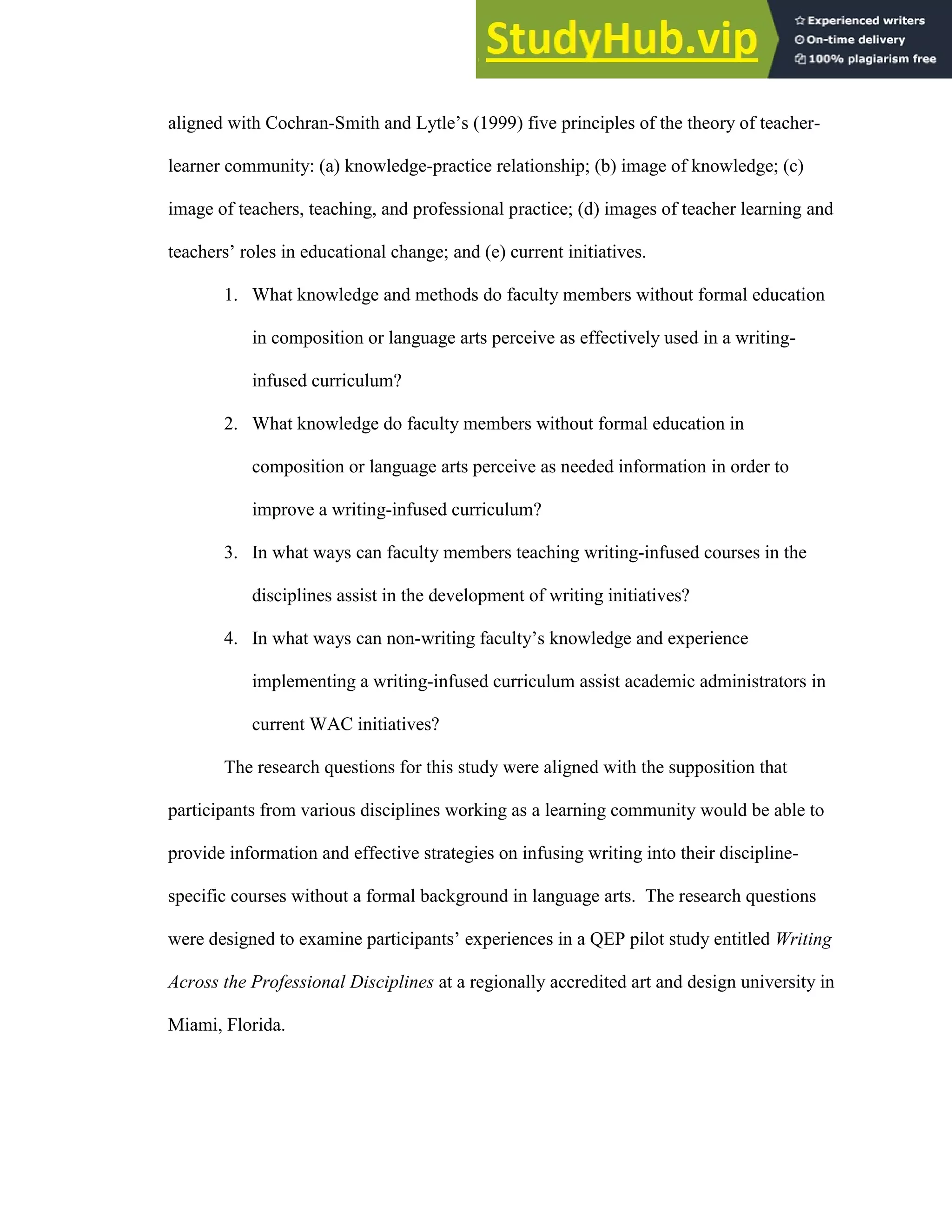 61
aligned with Cochran-Smith and Lytle’s (1999) five principles of the theory of teacher-
learner community: (a) knowledge-practice relationship; (b) image of knowledge; (c)
image of teachers, teaching, and professional practice; (d) images of teacher learning and
teachers’ roles in educational change; and (e) current initiatives.
1. What knowledge and methods do faculty members without formal education
in composition or language arts perceive as effectively used in a writing-
infused curriculum?
2. What knowledge do faculty members without formal education in
composition or language arts perceive as needed information in order to
improve a writing-infused curriculum?
3. In what ways can faculty members teaching writing-infused courses in the
disciplines assist in the development of writing initiatives?
4. In what ways can non-writing faculty’s knowledge and experience
implementing a writing-infused curriculum assist academic administrators in
current WAC initiatives?
The research questions for this study were aligned with the supposition that
participants from various disciplines working as a learning community would be able to
provide information and effective strategies on infusing writing into their discipline-
specific courses without a formal background in language arts. The research questions
were designed to examine participants’ experiences in a QEP pilot study entitled Writing
Across the Professional Disciplines at a regionally accredited art and design university in
Miami, Florida.
 
