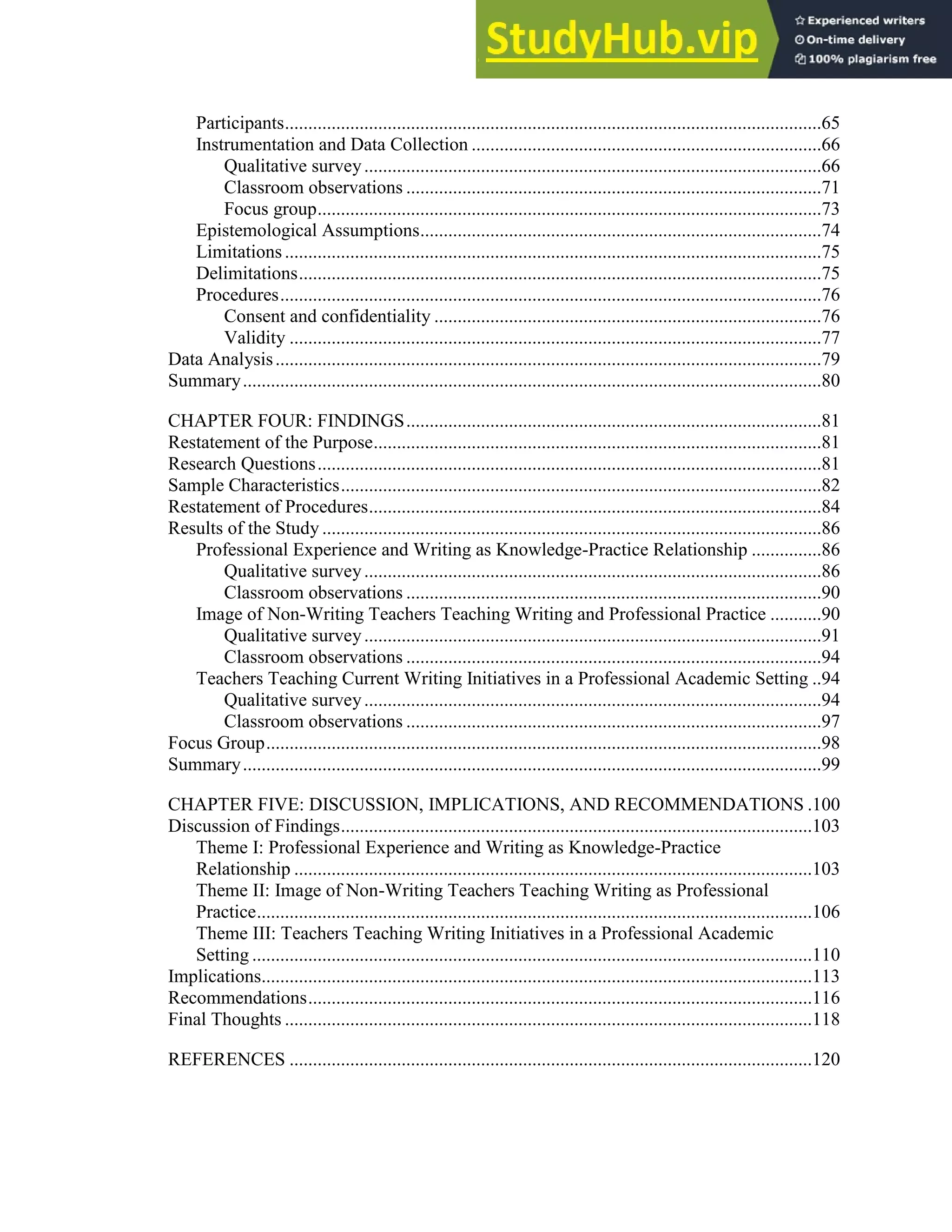viii
Participants...................................................................................................................65
Instrumentation and Data Collection ...........................................................................66
Qualitative survey..................................................................................................66
Classroom observations .........................................................................................71
Focus group............................................................................................................73
Epistemological Assumptions......................................................................................74
Limitations...................................................................................................................75
Delimitations................................................................................................................75
Procedures....................................................................................................................76
Consent and confidentiality ...................................................................................76
Validity ..................................................................................................................77
Data Analysis.....................................................................................................................79
Summary............................................................................................................................80
CHAPTER FOUR: FINDINGS.........................................................................................81
Restatement of the Purpose................................................................................................81
Research Questions............................................................................................................81
Sample Characteristics.......................................................................................................82
Restatement of Procedures.................................................................................................84
Results of the Study ...........................................................................................................86
Professional Experience and Writing as Knowledge-Practice Relationship ...............86
Qualitative survey..................................................................................................86
Classroom observations .........................................................................................90
Image of Non-Writing Teachers Teaching Writing and Professional Practice ...........90
Qualitative survey..................................................................................................91
Classroom observations .........................................................................................94
Teachers Teaching Current Writing Initiatives in a Professional Academic Setting ..94
Qualitative survey..................................................................................................94
Classroom observations .........................................................................................97
Focus Group.......................................................................................................................98
Summary............................................................................................................................99
CHAPTER FIVE: DISCUSSION, IMPLICATIONS, AND RECOMMENDATIONS .100
Discussion of Findings.....................................................................................................103
Theme I: Professional Experience and Writing as Knowledge-Practice
Relationship ...............................................................................................................103
Theme II: Image of Non-Writing Teachers Teaching Writing as Professional
Practice.......................................................................................................................106
Theme III: Teachers Teaching Writing Initiatives in a Professional Academic
Setting ........................................................................................................................110
Implications......................................................................................................................113
Recommendations............................................................................................................116
Final Thoughts .................................................................................................................118
REFERENCES ................................................................................................................120
 