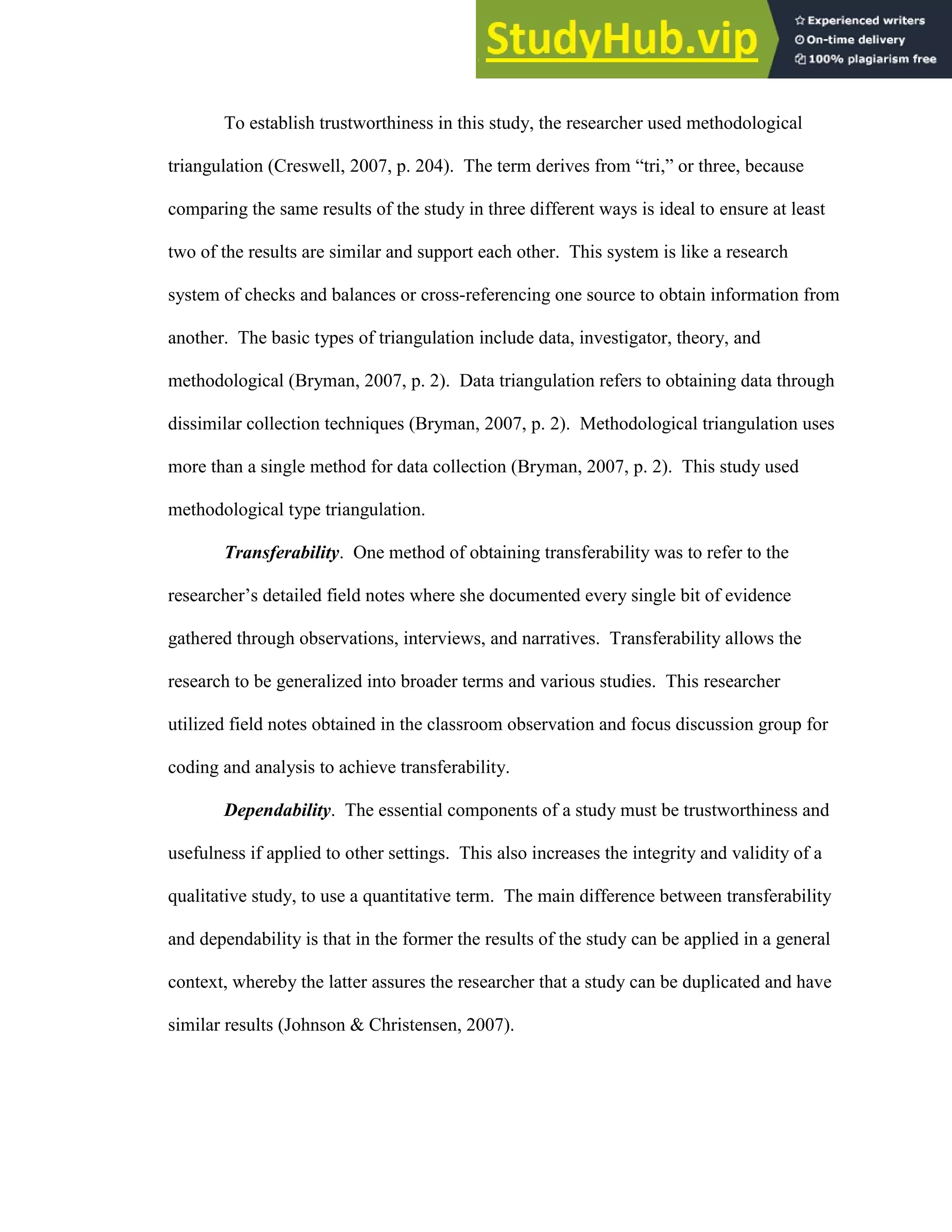 78
To establish trustworthiness in this study, the researcher used methodological
triangulation (Creswell, 2007, p. 204). The term derives from “tri,” or three, because
comparing the same results of the study in three different ways is ideal to ensure at least
two of the results are similar and support each other. This system is like a research
system of checks and balances or cross-referencing one source to obtain information from
another. The basic types of triangulation include data, investigator, theory, and
methodological (Bryman, 2007, p. 2). Data triangulation refers to obtaining data through
dissimilar collection techniques (Bryman, 2007, p. 2). Methodological triangulation uses
more than a single method for data collection (Bryman, 2007, p. 2). This study used
methodological type triangulation.
Transferability. One method of obtaining transferability was to refer to the
researcher’s detailed field notes where she documented every single bit of evidence
gathered through observations, interviews, and narratives. Transferability allows the
research to be generalized into broader terms and various studies. This researcher
utilized field notes obtained in the classroom observation and focus discussion group for
coding and analysis to achieve transferability.
Dependability. The essential components of a study must be trustworthiness and
usefulness if applied to other settings. This also increases the integrity and validity of a
qualitative study, to use a quantitative term. The main difference between transferability
and dependability is that in the former the results of the study can be applied in a general
context, whereby the latter assures the researcher that a study can be duplicated and have
similar results (Johnson & Christensen, 2007).
 