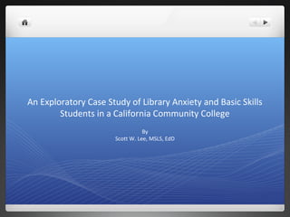 An Exploratory Case Study of Library Anxiety and Basic Skills
        Students in a California Community College
                                 By
                      Scott W. Lee, MSLS, EdD
 