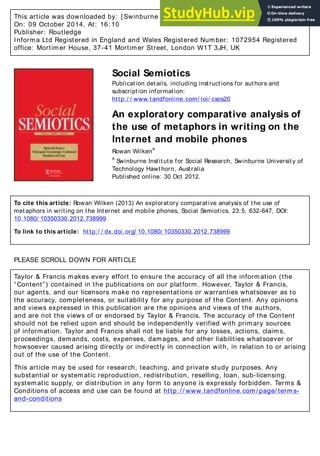 This article was downloaded by: [ Swinburne University of Technology]
On: 09 October 2014, At: 16: 10
Publisher: Routledge
Informa Ltd Registered in England and Wales Registered Number: 1072954 Registered
office: Mortimer House, 37-41 Mortimer Street, London W1T 3JH, UK
Social Semiotics
Publication details, including instructions for authors and
subscription information:
http:/ / www.tandfonline.com/ loi/ csos20
An exploratory comparative analysis of
the use of metaphors in writing on the
Internet and mobile phones
Rowan Wilken
a
a
Swinburne Institute for Social Research, Swinburne University of
Technology Hawthorn, Australia
Published online: 30 Oct 2012.
To cite this article: Rowan Wilken (2013) An exploratory comparative analysis of the use of
metaphors in writing on the Internet and mobile phones, Social Semiotics, 23:5, 632-647, DOI:
10.1080/ 10350330.2012.738999
To link to this article: http:/ / dx.doi.org/ 10.1080/ 10350330.2012.738999
PLEASE SCROLL DOWN FOR ARTICLE
Taylor & Francis makes every effort to ensure the accuracy of all the information (the
“Content”) contained in the publications on our platform. However, Taylor & Francis,
our agents, and our licensors make no representations or warranties whatsoever as to
the accuracy, completeness, or suitability for any purpose of the Content. Any opinions
and views expressed in this publication are the opinions and views of the authors,
and are not the views of or endorsed by Taylor & Francis. The accuracy of the Content
should not be relied upon and should be independently verified with primary sources
of information. Taylor and Francis shall not be liable for any losses, actions, claims,
proceedings, demands, costs, expenses, damages, and other liabilities whatsoever or
howsoever caused arising directly or indirectly in connection with, in relation to or arising
out of the use of the Content.
This article may be used for research, teaching, and private study purposes. Any
substantial or systematic reproduction, redistribution, reselling, loan, sub-licensing,
systematic supply, or distribution in any form to anyone is expressly forbidden. Terms &
Conditions of access and use can be found at http: / / www.tandfonline.com/ page/ terms-
and-conditions
 