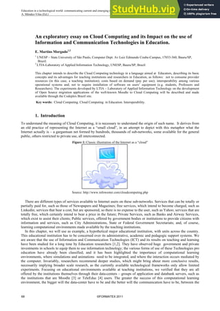 An exploratory essay on Cloud Computing and its Impact on the use of
Information and Communication Technologies in Education.
E. Martins Morgado1,2
1
UNESP – State University of São Paulo, Computer Dept. Av Luiz Edmundo Coube-Campus, 17033-360, Bauru/SP,
Brazil.
2
LTIA-Laboratory of Applied Information Technology, UNESP, Bauru/SP; Brazil
This chapter intends to describe the Cloud Computing technology in a language aimed at Educators, describing its basic
concepts and its advantages for teaching institutions and researchers in Education, as follows: not to consume provider
resources (in this case, a teaching institution); costs based on demand (pay per use); interoperability among various
operational systems and; not to require installation of software on users’ equipment (e.g. students, Professors and
Researchers). The experiments developed by LTIA – Laboratory of Applied Information Technology on the development
of Open Source migration applications of the well-known Moodle to Cloud Computing will be described and made
available through the Codeplex Brazil site.
Key words: Cloud Computing. Cloud Computing in Education. Interoperability.
1. Introduction
To understand the meaning of Cloud Computing, it is necessary to understand the origin of such name. It derives from
an old practice of representing the Internet as a “small cloud”, in an attempt to depict with this metaphor what the
Internet actually is – a gargantuan net formed by hundreds, thousands of sub-networks, some available for the general
public, others restricted to private use, all interconnected.
Figure 1: Classic illustration of the Internet as a “cloud”
Source: http://www.infowester.com/cloudcomputing.php
There are different types of services available to Internet users on these sub-networks. Services that can be totally or
partially paid for, such as those of Newspapers and Magazines; free services, which intend to become charged, such as
Linkedin; services that bear a cost, but are sponsored, so there is no expense to the user, such as Yahoo; services that are
totally free, which certainly intend to bear a price in the future; Private Services, such as Banks and Airway Services,
which exist to assist their clients; Public services, offered by government bodies or institutions to provide citizens with
information and services, such as City Administrations, State or Federal Government Secretariats; and, of course,
learning computational environments made available by the teaching institutions.
In this chapter, we will use as example, a hypothetical major educational institution, with units across the country.
This educational institution has to be concerned over its administrative, academic and pedagogic support systems. We
are aware that the use of Information and Communication Technologies (ICT) and its results on teaching and learning
have been studied for a long time by Education researchers [1,2]. They have observed huge government and private
investments in schools to equip them to use information technology; the various forms of use of these Technologies pro
education have already been classified, and it has been highlighted the importance of computational learning
environments, where simulations and animations need to be integrated, and where the interaction occurs mediated by
the computer. Invariably, researchers recommend deeper studies, which might bring about more conclusive results,
necessarily implying broader scale research, as the currently available technological frameworks only allow limited
experiments. Focusing on educational environments available at teaching institutions, we verified that they are all
offered by the institutions themselves through their data-centers – groups of application and databank servers, such as
the institutions that are Moodle [3] or TeleEduc [4] users. The greater the success of this computational learning
environment, the bigger will the data-center have to be and the better will the communication have to be, between the
68 ©FORMATEX 2011
_______________________________________________________________________________________
Education in a technological world: communicating current and emerging research and technological efforts
A. Méndez-Vilas (Ed.)
 