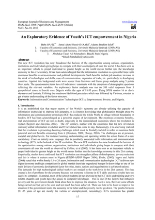 European Journal of Business and Management www.iiste.org
ISSN 2222-1905 (Paper) ISSN 2222-2839 (Online)
Vol.5, No.10, 2013
17
An Exploratory Evidence of Youth’s ICT empowerment in Nigeria
Baba HAFIZ1*
Jamal Abdul Nassir SHAARI2
, Adamu Ibrahim Saleh3
1. Faculty of Economics and Business, Universiti Malaysia Sarawak (UNIMAS),
2. Faculty of Economics and Business, Universiti Malaysia Sarawak (UNIMAS),
3. Abubakar Tatari Ali Polytechnic, Bauchi State Nigeria
*Email: babahafiz@yahoo.com
Abstract
The new ICT revolution has now broadened the horizon of the opportunities among nations, organization,
institutions and individuals giving hopes to compete with their counterparts all over the world. It has been seen as
an important vehicle to propel individual to greater height as the world moves further into the knowledge
economy in this 21st century. It has been acknowledged that the information revolution is a powerful force with
enormous benefits in socio-economic and political developments. Such benefits include job creation, increase in
the stock of technologies and skills, ease of communication, expansion of trade, etc. particularly in developing
countries. Against this background scale were source from literature and focus group analysis using 5 points
likert scale. The questionnaire items have 65 indicators / constructs with the exception of demographic questions
reflecting the relevant variables. An exploratory factor analysis was run on 389 valid responses from 3
geo-political zones in Bauchi state, Nigeria within the ages of 18-35 years. Using SPSS version 16 to check
skewness and kurtosis. Utilising the maximum likelihood procedure which was followed by Varimax, rotation to
get a better understanding of the factor structure.
Keywords: Information and Communication Technologies (ICTs), Empowerment, Poverty, and Nigeria.
1. Introduction
It is an established fact that major sectors of the World’s economy are already utilizing the capacity of
information technology to improve life generally. It is common knowledge that globalization brought about by
information and communication technology (ICT) has reduced the whole World to village without boundaries or
borders. ICT has been acknowledged as a powerful engine of development. The enormous economic benefits,
real and potentials of ICT are not in doubt, especially in the industrialized economies where the revolution is
rooted (Rayport and Jaworski, 2002). The 21st
century, started with the awareness that the new revolution
variously called information revolution and IT revolution has come to stay. Increasingly, it is also being realized
that the revolution is presenting daunting challenges which must be frontally tackled in order to maximize both
potential and real benefits emanating from it (Olatukun, 2009; Olaoye, 2010). The challenges are at personal,
societal and global levels. For instance learning, understanding and operating within the action frame of a new
vocabulary, if not an entirely new language, that is peculiarly associated with information and communication
technology (ICT), is the bedrock of the IT revolution. The new ICT revolution has now broadened the horizon of
the opportunities among nations, organization, institutions and individuals giving hopes to compete with their
counterparts all over the world as observed by Collins, et al (2002). It has been seen as an important vehicle to
propel individual to greater height as the world moves further into the knowledge economy in this 21st century.
Empirically, studies have confirmed that ICT revolution can strengthen pillars of development, poverty reduction
and this is where it matters most in Nigeria (UNDP-APDIP Report 2004); Ebebe, (2002). Ingwe and Judith
(2008) stated that within barely 15 to 20 years, information and communication technologies (ICTs)-driven new
digital economy and high competition for global market share has engendered hunger for knowledge as one of the
main drivers of economic development factor for cities, states, nations and organizations in advanced nations.
The demands for high technological skilled workers are needed in the workforce in the 21st century. This has
created a lot of problems for the country because not everyone is literate in ICT skills and most youths have no
access to computer. In general, most of the school students are not exposed to the ICT skills and training and very
limited students and youth have the access to computer knowledge. This is one of the factors that influence
poverty and the government should think about how to improve the situation. As it is now, there are some efforts
being carried out but yet to be seen and not much has been achieved. There are lots to be done to improve the
situation if the government wants the economy to be better and the poverty rate to go down. The youths between
18 -35 years of age are mostly the victims of unemployment. Accordingly, ICTs revolution has greater
 