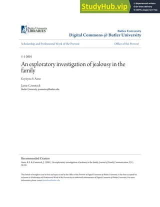 Butler University
Digital Commons @ Butler University
Scholarship and Professional Work of the Provost Office of the Provost
1-1-2001
An exploratory investigation of jealousy in the
family
Krystyna S. Aune
Jamie Comstock
Butler University, jcomstoc@butler.edu
This Article is brought to you for free and open access by the Office of the Provost at Digital Commons @ Butler University. It has been accepted for
inclusion in Scholarship and Professional Work of the Provost by an authorized administrator of Digital Commons @ Butler University. For more
information, please contact bmatthie@butler.edu.
Recommended Citation
Aune, K.S. & Comstock, J. (2001). An exploratory investigation of jealousy in the family. Journal of Family Communication, 2(1),
29-39.
 