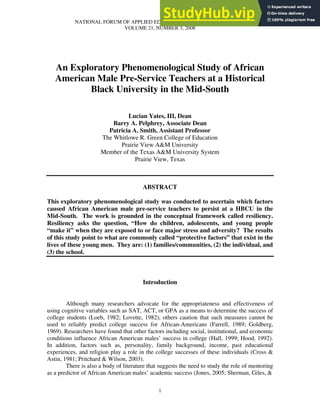 NATIONAL FORUM OF APPLIED EDUCATIONAL RESEARCH JOURNAL
VOLUME 21, NUMBER 3, 2008
1
An Exploratory Phenomenological Study of African
American Male Pre-Service Teachers at a Historical
Black University in the Mid-South
Lucian Yates, III, Dean
Barry A. Pelphrey, Associate Dean
Patricia A. Smith, Assistant Professor
The Whitlowe R. Green College of Education
Prairie View A&M University
Member of the Texas A&M University System
Prairie View, Texas
ABSTRACT
This exploratory phenomenological study was conducted to ascertain which factors
caused African American male pre-service teachers to persist at a HBCU in the
Mid-South. The work is grounded in the conceptual framework called resiliency.
Resiliency asks the question, “How do children, adolescents, and young people
“make it” when they are exposed to or face major stress and adversity? The results
of this study point to what are commonly called “protective factors” that exist in the
lives of these young men. They are: (1) families/communities, (2) the individual, and
(3) the school.
Introduction
Although many researchers advocate for the appropriateness and effectiveness of
using cognitive variables such as SAT, ACT, or GPA as a means to determine the success of
college students (Loeb, 1982; Lovette, 1982), others caution that such measures cannot be
used to reliably predict college success for African-Americans (Farrell, 1989; Goldberg,
1969). Researchers have found that other factors including social, institutional, and economic
conditions influence African American males’ success in college (Hall, 1999; Hood, 1992).
In addition, factors such as, personality, family background, income, past educational
experiences, and religion play a role in the college successes of these individuals (Cross &
Astin, 1981; Pritchard & Wilson, 2003).
There is also a body of literature that suggests the need to study the role of mentoring
as a predictor of African American males’ academic success (Jones, 2005; Sherman, Giles, &
 