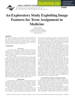 346 Information Technology and Organizations
Copyright © 2003, Idea Group Inc. Copying or distributing in print or electronic forms without written permission of Idea Group Inc. is prohibited.
ABSTRACT
In this paper, we introduce a new approach to medical image indexing.
This approach utilizes image features (content) to drive the assignment of
terms from a controlled vocabulary in medicine (MeSH). This paper
reports preliminary results from an exploratory study to determine the
effectiveness of exploiting image content features for index term assignment
within the context of a library of medical images.
1. RATIONALE
1.1 Overview
The number of digital images is rapidly increasing in health care.
Increasingly they are becoming a standard feature of the electronic
health care record. Still images and video are also integral to education
in the basic sciences of medicine as well as to clinical teaching and
research, especially in domains such as radiology, pathology, ophthal-
mology, and dermatology.
For nearly a decade it has been possible to use image content
features such as color, texture, and shape for classification and retrieval.
However, human beings often prefer to locate images using words. Within
the medical community, a highly structured approach to accessing text
documents has been through the use of medical subject headings (MeSH).
MeSH is the National Library of Medicine’s thesaurus of controlled
medical terms including “broader-than,” narrower-than,” and “related”
linkages. These links represent the relationships between terms and
provide a hierarchical structure that permits searching at various levels
of specificity. MeSH consists of a hierarchical structure in an extensive
tree structure, currently at nine levels, representing increasing levels of
specificity. The manual assignment of controlled terms from this
hierarchy can be costly and time consuming however, and the image
indexing backlog in some medical libraries has increased dramatically.
Additionally, a large number of new medical images emerges on the Web
daily without benefit of controlled indexing. This leads us to question
whether mechanisms for automatic image processing might be lever-
aged to aid in the assignment of controlled vocabulary terms.
1.2 Background
Text-based image classification has a long history and has many
strengths including the ability to represent both general and specific
instantiations of an object at varying levels of complexity. Unfortu-
nately, manual assignment of textual attributes is both time consuming
and costly. Furthermore, manual indexing suffers from low term agree-
ment across indexers and between indexers and user queries. [2]
More recently, automatic assignment of textual attributes to im-
ages has been conducted utilizing the text from captions, transcripts,
close captioning, or verbal description for the blind that accompany
some videos [9]. While these approaches greatly reduce the labor
involved in manual assignment of keywords, it must be remembered that
many images are without accompanying text. Furthermore, users’ im-
age needs may occur at a primitive level that taps directly into the
visual attributes of an image. These attributes may best be represented
by image exemplars and retrieved by systems performing pattern matches
based on color, texture, shape, and other visual features.
Problems with text-based access to images has prompted increas-
ing interest in the development of image-based solutions. This is most
often referred to as content based image retrieval (CBIR) [1]. Content
based image retrieval relies on the characterization of primitive features
such as color, shape, and texture that can be automatically extracted
from the images themselves. By now, most are familiar with the basic
features of the several widely used content based image retrieval prod-
ucts. The underlying techniques are far from new. However, these meth-
ods appear now to be mere technology building blocks – interesting in
potential, but of value mostly to the extent that they support or assist
some higher-level form of image description and retrieval [8].
There exists, for example, a considerable gap between the primi-
tive image features such as color, texture, lines, edges, and angles, and
the higher level cognition necessary to equate these features with terms
that occur to human beings in the course of a search. There are several
areas (e.g., landsat imagery, engineering diagrams, trademarks, etc.) where
CBIR performs well, but these apply to special, limited communities,
not to the usually conceived broad range of potential inquirers [2].
Even when CBIR system searches are constrained by exemplar
images they frequently produce paradoxical and unexpected results. A
search with an exemplar of a signpost by a highway will retrieve images
of buildings. Photographs of wiring assemblies will be retrieved along
with pictures of crews in space shuttle mission archives. A degree of
misclassification appears to be inherent in all current approaches to
CBIR. Combined use of text and images to correct misclassification has
been examined [6] [11] , however this approach is dependent on the
availability of some text accompanying images.
1.3 Content Based Properties and Image Clustering
Common image content properties are generally encoded as a se-
ries of histograms. Each histogram reflects a scale of an image property.
Commonly used properties are: greyscale, color (red, green, blue or
luminance, chroma and hue), line lengths, edge intensities, angle decli-
nations, and texture. The combination of these histograms can be used
for image clustering, image searching, and image viewing
Images that have been decomposed into their respective contents
may then be clustered by any of several scaling methods [4], [5]. One of
the simplest methods of clustering images by similarity is to reduce the
images to their histogram values and then subject them to multidimen-
sional scaling (MDS). In MDS similarities among stimuli can be consid-
An Exploratory Study Exploiting Image
Features for Term Assignment in
Medicine
Abby A. Goodrum
Syracuse University
School of Information Studies
4-110 Center for Science & Technology
Syracuse, New York 13244-4100
aagoodru@syr.edu
701 E. Chocolate Avenue, Suite 200, Hershey PA 17033, USA
Tel: 717/533-8845; Fax 717/533-8661; URL-http://www.idea-group.com
162"&'
IDEA GROUP PUBLISHING
 