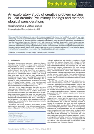 International Journal of Dream Research Volume 3, No. 2 (2010) 121
D
I J o R
Creative problem solving in lucid dreams
1. Introduction
Throughout history dreams have been a wellspring of inspi-
ration for many. Scientists, inventors, writers, artists found
insights and clues to long-awaited answers while dreaming.
F.A. Kekulé’s discovery of the structure of the benzene mol-
ecule; O. Loewi’s idea for the Nobel Prize winning experi-
ment with a frog’s heart; E. Howe’s invention of the sewing
machine; R. L. Stevenson’s famous novella “The Strange
Case of Dr. Jekyll and Mr. Hyde” are just a few famous an-
ecdotal examples of dream-inspired problem solving and
creativity (cf. Garield, 1976). Creative dreaming is not a
privilege of a few gifted individuals, it plays an important
role in the lives of ordinary people – it has been estimated
that about 8% of our dreams provide creative insights to our
waking life problems (Schredl & Erlacher, 2007).
Although various dream incubation practices, aiming to
receive answers to questions or obtain cures from sickness,
existed in many ancient cultures (cf. Garield, 1976), there
is still relatively little known from the scientiic point of view.
Laboratory studies suggest that sleep loss and deprivation
of dreaming, or of REM sleep, impairs creative thought and
adaptation to stress (Glaubman et al, 1978; Greenberg, Pil-
lard & Pearlman, 1972; Horne, 1988), however only very few
studies have enquired whether dreams can contribute to
creative problem solving.
Cartwright (1974) in a laboratory study asked student
participants to accomplish three different types of tasks -
crossword puzzles, the Remote Associates Tests (RAT), and
Thematic Apperception Test (TAT) story completions. These
were done after a period of sleep, which included the REM
stage, and after an equivalent period of wakefulness. The
only difference between the two conditions was that sleep
and dreaming resulted in less positive TAT story endings.
However the quality of stories was not assessed in this
study. Schatzman (1983a, 1983b, 1986) published several
brain-teasers in the New Scientist magazine and received a
number of dream reports solving these problems. However
there is no way to establish the total number of people who
actually tried to solve these problems with dream incubation
techniques.
Barrett (1993) asked 76 college students to select a prob-
lem of personal relevance which had a possible solution and
to follow a dream incubation procedure each night for one
week or until they had a dream with a solution to the prob-
lem. About a half of the participants had a dream related to
the problem and a majority of these (70%) were considered
by the participants as containing a solution. Independent
judges rated half of the problem-related dreams to contain
a possible solution.
White and Taytroe (2003) randomly allocated 96 par-
ticipants into a control and four experimental conditions.
Participants were asked to choose between one and eight
personal problems and to rate their solvability and level of
distress at the beginning and at the end of ten days study,
while keeping daily records of their dreams and moods.
Experimental participants were asked to review cognitively
one particular focal problem each day and to use either a
dream incubation technique before going to sleep or after
waking in the morning, or to use a relaxation technique be-
fore sleep or after awakening. The participants that used
night dream incubation technique were more likely to report
greater problem solvability, lower level of distress and great-
er improvement in their focal problem in comparison with
the controls. Their daytime anxious and depressed moods
also decreased over the period of study.
An exploratory study of creative problem solving
in lucid dreams: Preliminary indings and method-
ological considerations
Tadas Stumbrys & Michael Daniels
Liverpool John Moores University, UK
Corresponding address:
Tadas Stumbrys, MSc
E-mail: t_stumbrys@yahoo.com
Submitted for publication: September 2010
Accepted for publication: October 2010
Summary. Both historical accounts and modern research suggest that dreams may contribute to creativity and prob-
lem solving, however no research has been done to investigate creative problem solving in lucid dreams – in which the
dreamer is aware that he or she is dreaming. This pilot and exploratory study explored the feasibility of such research. It
was also hypothesised that dream characters might help the dreamer. Nine lucid dreamers (the experimental group) and
nine non-lucid dreamers (the control group), for ten consecutive nights, had either to solve a logical puzzle or to create a
metaphor. The preliminary indings suggest that lucid dreams can contribute to problem solving when dealing with more
creative rather than logical tasks and that dream characters can provide plausible creative advice to the dreamer. Several
methodological considerations were revealed that should be addressed in future studies.
Keywords: lucid dreaming; problem solving; creativity; dream characters
 